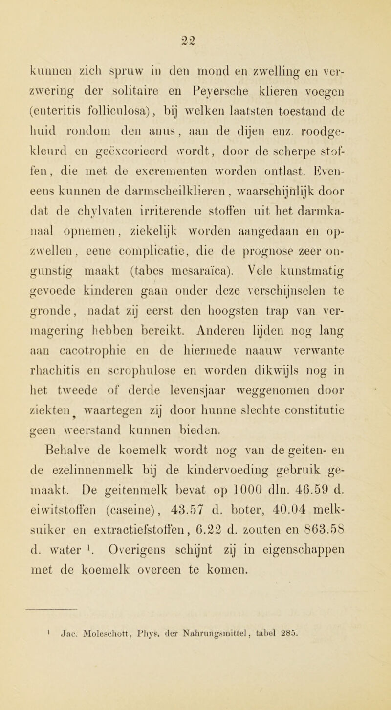 kunnen zicli spruw in den mond en zwelling en ver- zwering der solitaire en Peyersche klieren voegen (enteritis follicnlosa), bij welken kaatsten toestand de huid rondom den anus, aan de dijen enz. roodge- kleurd en geëxcorieerd wordt, door de scherpe stof- ten , die met de excrementen worden ontlast. Even- eens kunnen de darmscheilklieren , waarschijnlijk door dat de chylvaten irriterende stoffen uit het darmka- «/ naai opnemen, ziekelijk worden aangedaan en op- zwellen, eene complicatie, die de prognose zeer on- gunstig maakt (tabes mesaraïca). Vele kunstmatig gevoede kinderen gaan onder deze verschijnselen te gronde, nadat zij eerst den hoogsten trap van ver- magering hebben bereikt. Anderen lijden nog lang aan cacotrophie en de hiermede naauw verwante rhachitis en scrophulose en worden dikwijls nog in het tweede of derde levensjaar weggenomen door ziekten ? waartegen zij door hunne slechte constitutie geen weerstand kunnen bieden. O Behalve de koemelk wordt nog van de geiten- en de ezelinnen melk bij de kindervoeding gebruik ge- maakt. De geitenmelk bevat op 1000 dln. 46.59 d. eiwitstoffen (caseine), 43.57 d. boter, 40.04 melk- suiker en extractiefstoffen, 6.22 d. zouten en 863.5S d. water l. Overigens schijnt zij in eigenschappen met de koemelk overeen te komen. Jac. Moleschott, Phye. der Nahrungsmittel, tabel 285.