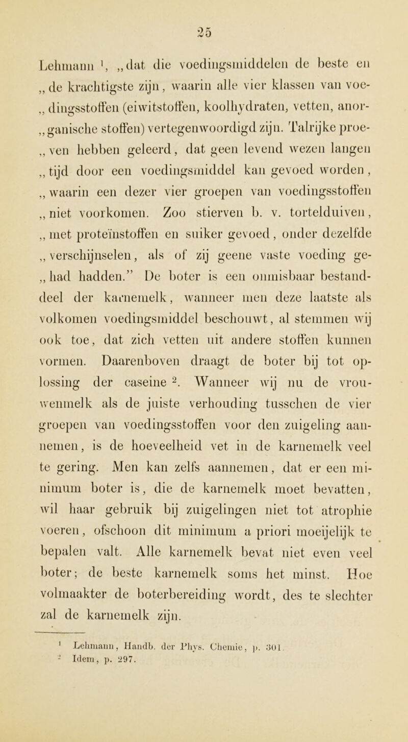 Lelmiann 1, „dat die voedingsmiddelen de beste en „de krachtigste zijn, waarin alle vier klassen van voe- ,, dingsstoffen (eiwitstoffen, koolhydraten, vetten, anor- ganische stoffen) vertegenwoordigd zijn. Talrijke proe- „ ven hebben geleerd, dat geen levend wezen langen ,, tijd door een voedingsmiddel kan gevoed worden , „ waarin een dezer vier groepen van voedingsstoffen „ niet voorkomen. Zoo stierven b. v. tortelduiven, „ met proteïnstoffen en suiker gevoed, onder dezelfde „verschijnselen, als of zij geene vaste voeding ge- „ had hadden.” De boter is een onmisbaar bestand- deel der karnemelk, wanneer men deze laatste als volkomen voedingsmiddel beschouwt, al stemmen wij ook toe, dat zich vetten uit andere stoffen kunnen vormen. Daarenboven draagt de boter bij tot op- lossing der caseine 2. Wanneer wij nu de vrou- wenmelk als de juiste verhouding tusschen de vier groepen van voedingsstoffen voor den zuigeling aan- nemen, is de hoeveelheid vet in de karnemelk veel te gering. Men kan zelfs aannemen, dat er een mi- nimum boter is, die de karnemelk moet bevatten, wil haar gebruik bij zuigelingen niet tot atropine voeren, ofschoon dit minimum a priori moeijelijk te bepalen valt. Alle karnemelk bevat niet even veel boter; de beste karnemelk soms het minst. Hoe volmaakter de boterbereiding wordt, des te slechter zal de karnemelk zijn. 1 Lelmiann, Handb. der Phys. Chemie, p. 301. - Idem, p. 297.