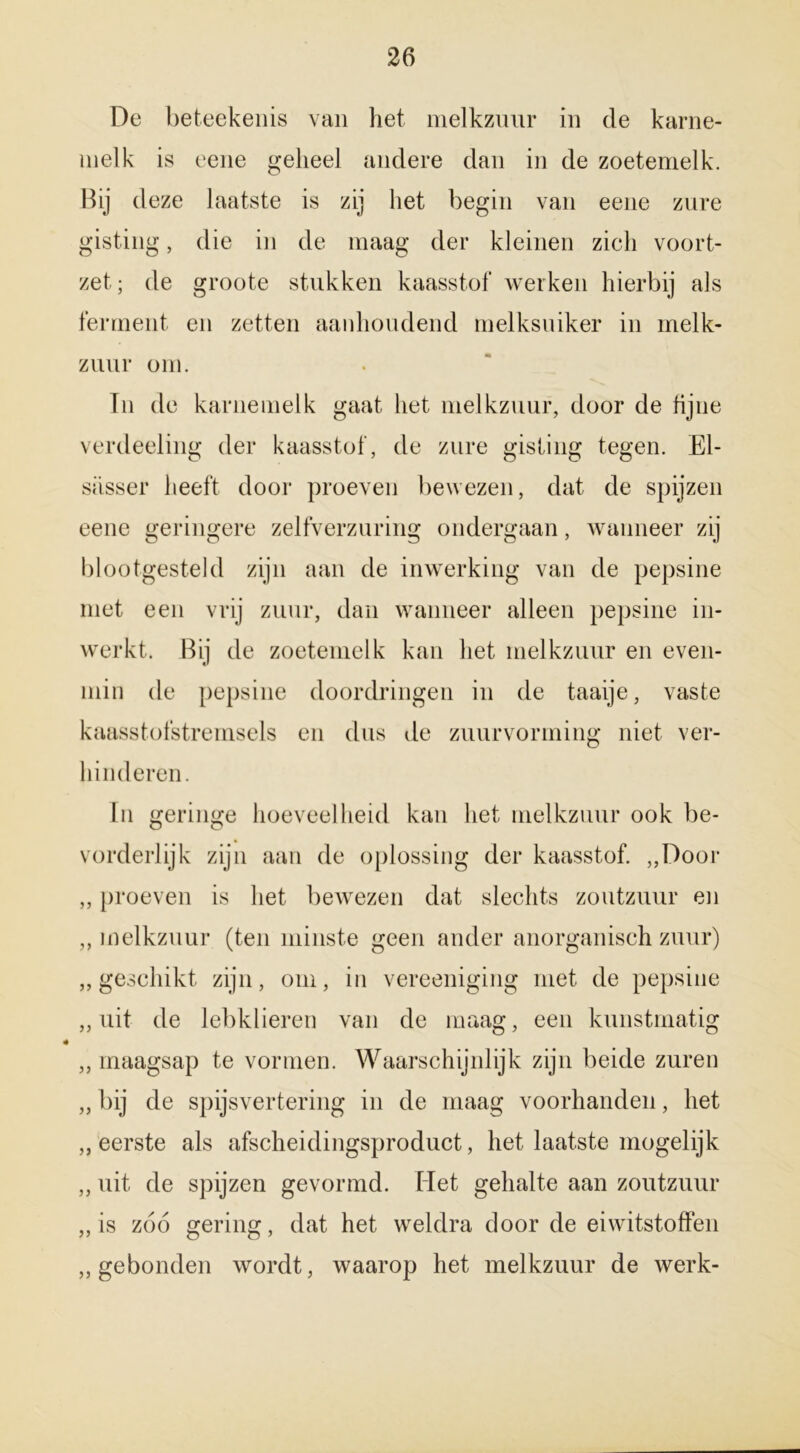 De beteekenis van het melkzuur in de karne- melk is eene geheel andere dan in de zoetemelk. Bij deze laatste is zij het begin van eene zure gisting, die in de maag der kleinen zich voort- zet; de groote stukken kaasstof werken hierbij als ferment en zetten aanhoudend melksuiker in melk- zuur om. In de karnemelk gaat het melkzuur, door de fijne verdeeling der kaasstof, de zure gisting tegen. El- siisser heeft door proeven bewezen, dat de spijzen eene geringere zelfverzuring ondergaan, wanneer zij blootgesteld zijn aan de inwerking van de pepsine met een vrij zuur, dan wanneer alleen pepsine in- werkt. Bij de zoetemelk kan het melkzuur en even- min de pepsine doordringen in de taaije, vaste kaasstofstremsels en dus de zuurvorming niet ver- hinderen. In geringe hoeveelheid kan het melkzuur ook be- vorderlijk zijn aan de oplossing der kaasstof. „Door „ proeven is het bewezen dat slechts zoutzuur en ,, melkzuur (ten minste geen ander anorganisch zuur) „geschikt zijn, om, in vereeniging met de pepsine „uit de lebklieren van de maag, een kunstmatig „ maagsap te vormen. Waarschijnlijk zijn beide zuren „ bij de spijsvertering in de maag voorhanden, het „eerste als afscheidingsproduct, het laatste mogelijk „ uit de spijzen gevormd. Het gehalte aan zoutzuur „is zoo gering, dat het weldra door de eiwitstoffen „gebonden wordt, waarop het melkzuur de werk-