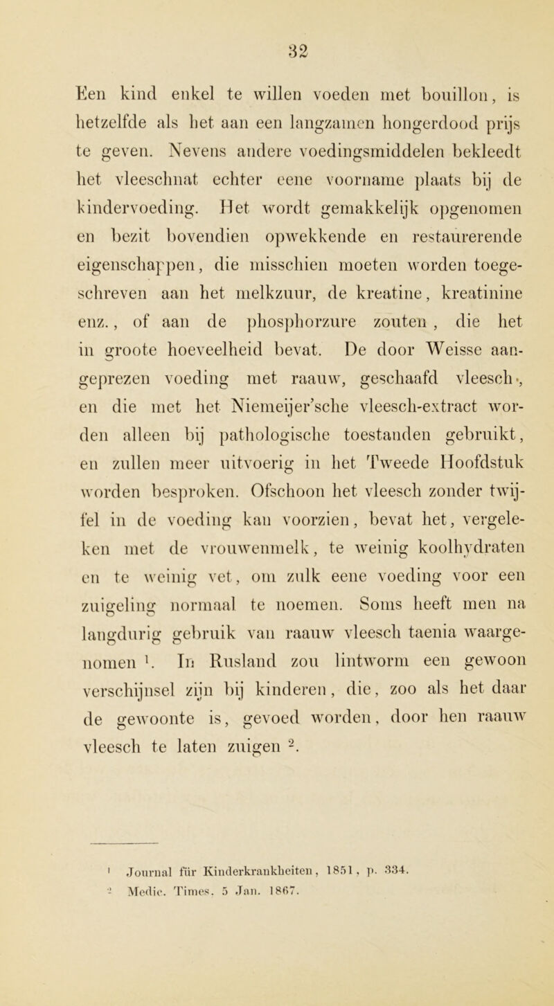 Een kind enkel te willen voeden met bouillon, is hetzelfde als het aan een langzarnen hongerdood prijs te geven. Nevens andere voedingsmiddelen bekleedt het vleeschnat echter eene voorname plaats bij de kindervoeding. Het wordt gemakkelijk opgenomen en bezit bovendien opwekkende en restaurerende eigenschappen, die misschien moeten worden toege- schreven aan het melkzuur, de kreatine, kreatinine enz., of aan de phosphorzure zouten , die het in groote hoeveelheid bevat. De door Weisse aan- geprezen voeding met raauw, geschaafd vleesde, en die met het Niemeijer’sche vleesch-extract wor- den alleen bij pathologische toestanden gebruikt, en zullen meer uitvoerig in het Tweede Hoofdstuk worden besproken. Ofschoon het vleesch zonder twij- fel in de voeding kan voorzien, bevat het, vergele- ken met de vrouwenmelk, te weinig koolhydraten en te weinig vet, om zulk eene voeding voor een zuigeling normaal te noemen. Soms heeft men na langdurig gebruik van raauw vleesch taenia waarge- nomen b In Rusland zou lintworm een gewoon verschijnsel zijn bij kinderen, die, zoo als het daar de gewoonte is, gevoed worden, door hen raauw vleesch te laten zuigen 1 2. 1 Journal für Kinderkrankbeiten, 1851, p. 334.