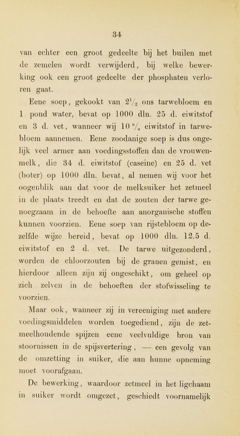 van echter een groot gedeelte bij het builen met de zemelen wordt verwijderd, bij welke bewer- king ook een groot gedeelte der phosphaten verlo- ren gaat. Eene soep, gekookt van 2% ons tarwebloem en 1 pond water, bevat op 1000 dln. 25 d. eiwitstof en 3 d. vet, wanneer wij 10% eiwitstof in tarwe- bloem aannemen. Eene zoodanige soep is dus onge- lijk veel armer aan voedingsstoffen dan de vrouwen- melk, die 34 d. eiwitstof (caseine) en 25 d. vet (boter) op 1000 dln. bevat, al nemen wij voor het oogenblik aan dat voor de melksuiker het zetmeel in de plaats treedt en dat de zouten der tarwe ge- noegzaam in de behoefte aan anorganische stoffen kunnen voorzien. Eene soep van rijstebloem op de- zelfde wijze bereid, bevat op 1000 dln. 12.5 d. eiwitstof en 2 d. vet. De tarwe uitgezonderd, O 7 worden de chloorzouten bij de granen gemist, en hierdoor alleen zijn zij ongeschikt, om geheel op zich zelven in de behoeften der stofwisseling* te o voorzien. Maar ook, wanneer zij in vereeniging met andere voedingsmiddelen worden toegediend, zijn de zet- meelhoudende spijzen eene veelvuldige bron van stoornissen in de spijsvertering , — een gevolg van de omzetting in suiker, die aan hunne opneming moet voorafgaan. De bewerking, waardoor zetmeel in het ligchaam in suiker wordt omgezet, geschiedt voornamelijk