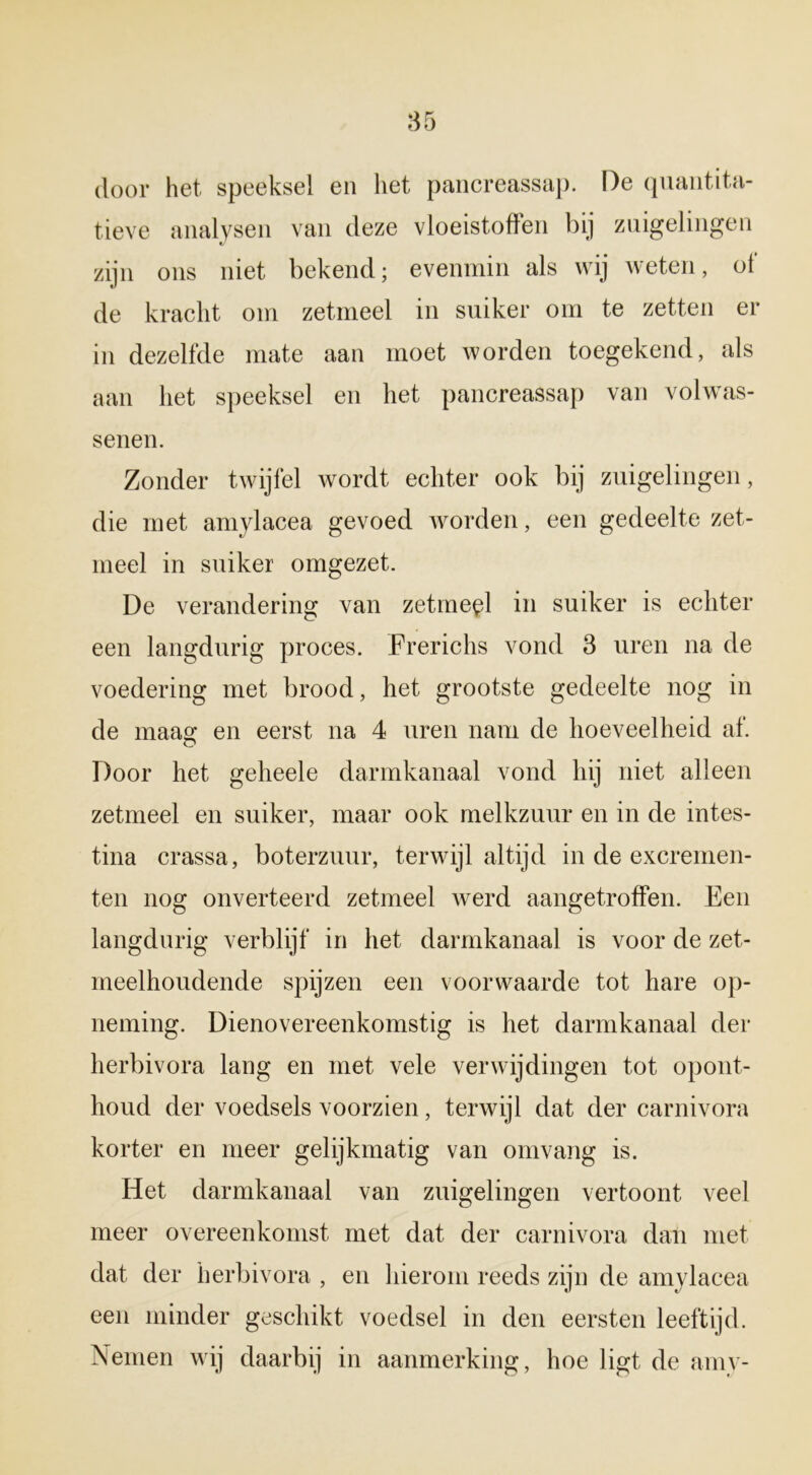 door het speeksel en liet pancreassap. De quantita- tieve analysen van deze vloeistoffen bij zuigelingen zijn ons niet bekend; evenmin als wij weten, ot de kracht om zetmeel in suiker om te zetten er in dezelfde mate aan moet worden toegekend, als aan het speeksel en het pancreassap van volwas- senen. Zonder twijfel wordt echter ook bij zuigelingen, die met amylacea gevoed worden, een gedeelte zet- meel in suiker omgezet. De verandering van zetmeel in suiker is echter een langdurig proces. Frerichs vond 3 uren na de voedering met brood, het grootste gedeelte nog in de maag en eerst na 4 uren nam de hoeveelheid af. Door het geheele darmkanaal vond hij niet alleen zetmeel en suiker, maar ook melkzuur en in de intes- tina crassa, boterzuur, terwijl altijd in de excremen- ten nog onverteerd zetmeel werd aangetroffen. Een langdurig verblijf in het darmkanaal is voor de zet- meelhoudende spijzen een voorwaarde tot hare op- neming. Dienovereenkomstig is liet darmkanaal der herbivora lang en met vele verwijdingen tot opont- houd der voedsels voorzien, terwijl dat der carnivora korter en meer gelijkmatig van omvang is. Het darmkanaal van zuigelingen vertoont veel meer overeenkomst met dat der carnivora dan met dat der herbivora , en hierom reeds zijn de amylacea een minder geschikt voedsel in den eersten leeftijd. Nemen wij daarbij in aanmerking, hoe ligt de amy-