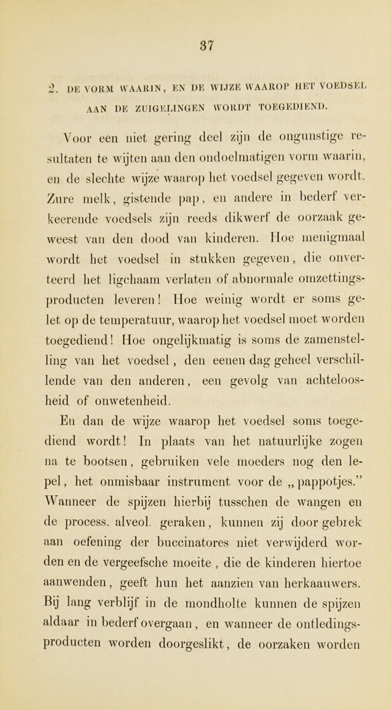 2. DE VORM WAARIN, EN DE WIJZE WAAROP HET VOEDSEL aan de zuigelingen wordt toegediend. Voor een niet gering deel zijn de ongunstige re- sultaten te wijten aan den ondoelmatigen vorm waarin, en de slechte wijze waarop het voedsel gegeven wordt. Zure melk, gistende pap, en andere in bederf ver- keerende voedsels zijn reeds dikwerf de oorzaak ge- weest van den dood van kinderen. Hoe menigmaal wordt het voedsel in stukken gegeven, die onver- teerd het ligchaam verlaten of abnormale omzettings- producten leveren! Hoe weinig wordt er soms ge- let op de temperatuur, waarop het voedsel moet worden toegediend! Hoe ongelijkmatig is soms de zamenstel- ling van het voedsel, den eenen dag geheel verschil- lende van den anderen, een gevolg van achteloos- heid of onwetenheid. En dan de wijze waarop het voedsel soms toege- diend wordt! In plaats van het natuurlijke zogen na te bootsen, gebruiken vele moeders nog den le- pel , het onmisbaar instrument voor de „ pappotjes.” Wanneer de spijzen hierbij tusschen de wangen en de process. alveol. geraken, kunnen zij door gebrek aan oefening der buccinatores niet verwijderd wor- den en de vergeefsche moeite , die de kinderen hiertoe aanwenden, geeft hun het aanzien van herkaanwers. Bij lang verblijf in de mondholte kunnen de spijzen aldaar in bederf overgaan , en wanneer de ontledings- producten worden doorgeslikt, de oorzaken worden