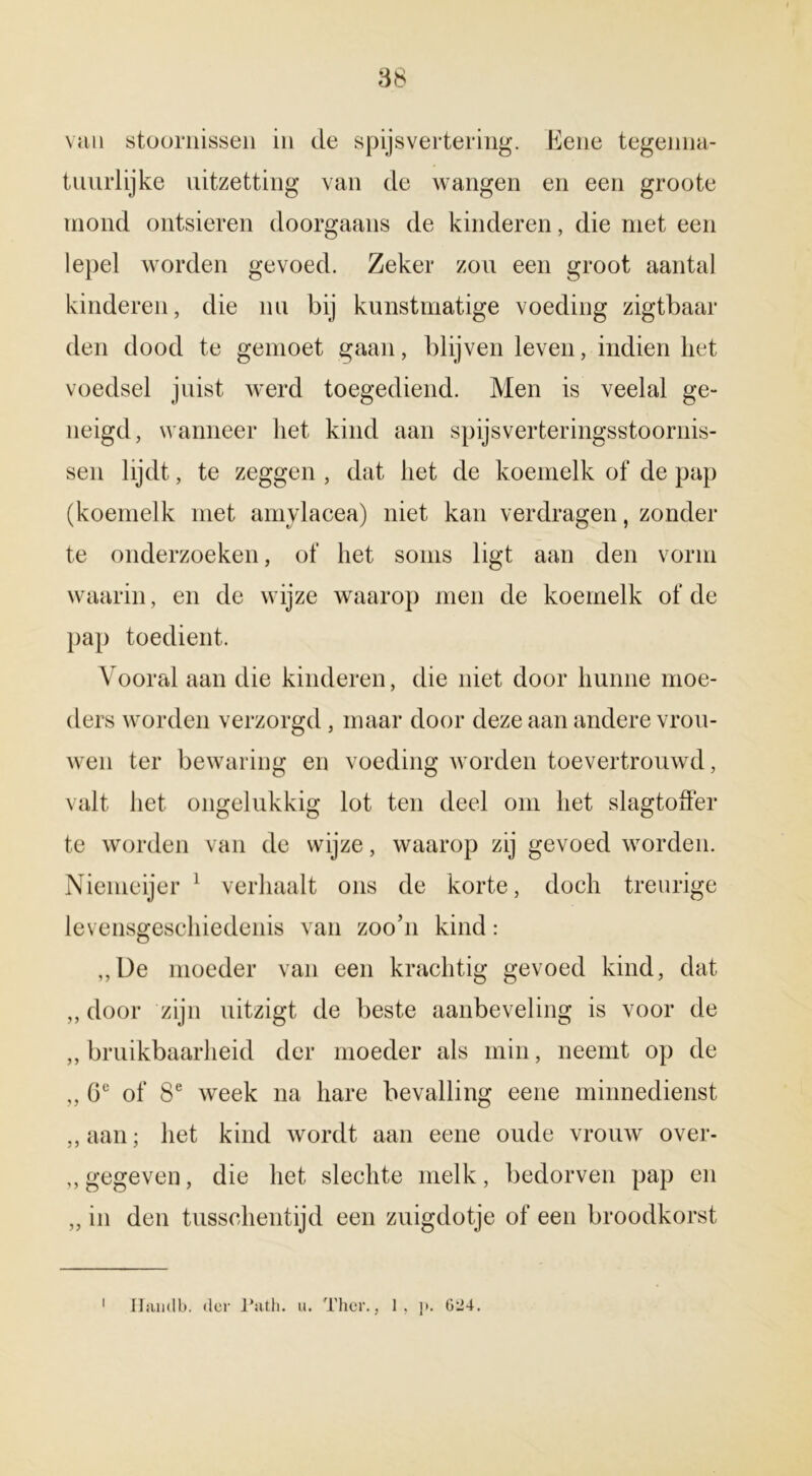 van stoornissen in de spijsvertering. Eene tegenna- tuurlijke uitzetting van de wangen en een groote mond ontsieren doorgaans de kinderen, die met een lepel worden gevoed. Zeker zou een groot aantal kinderen, die nu bij kunstmatige voeding zigtbaar den dood te gemoet gaan, blijven leven, indien liet voedsel juist werd toegediend. Men is veelal ge- neigd, wanneer het kind aan spijs ver ter ingsstoornis- sen lijdt, te zeggen , dat liet de koemelk of de pap (koemelk met amylacea) niet kan verdragen, zonder te onderzoeken, of liet soms ligt aan den vorm waarin, en de wijze waarop men de koemelk of de pap toedient. Vooral aan die kinderen, die niet door hunne moe- ders worden verzorgd, maar door deze aan andere vrou- wen ter bewaring en voeding worden toevertrouwd, valt het ongelukkig lot ten deel om het slagtoffer te worden van de wijze, waarop zij gevoed worden. Niemeijer 1 verhaalt ons de korte, doch treurige levensgeschiedenis van zoo’n kind: ,,De moeder van een krachtig gevoed kind, dat „ door zijn uitzigt de beste aanbeveling is voor de ,, bruikbaarheid der moeder als min, neemt op de „ Ge of 8e week na hare bevalling eene minnedienst ,, aan; het kind wordt aan eene oude vrouw over- ,, gegeven, die het slechte melk, bedorven pap en ,, in den tusschentijd een zuigdotje of een broodkorst Hamlb. der Path. u. Ther., 1, p. 624.