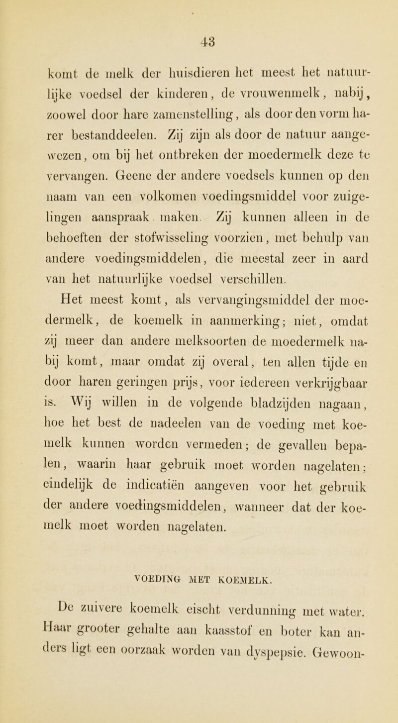 komt de melk der huisdieren liet meest het natuur- lijke voedsel der kinderen, de vrouwenmelk, nabij, zoowel door hare zamenstelling, als door den vorm lia- rer bestanddeelen. Zij zijn als door de natuur aange- wezen , om bij het ontbreken der moedermelk deze te vervangen. Geene der andere voedsels kunnen op den naam van een volkomen voedingsmiddel voor zuige- lingen aanspraak maken. Zij kunnen alleen in de behoeften der stofwisseling voorzien, met behulp van andere voedingsmiddelen, die meestal zeer in aard van het natuurlijke voedsel verschillen. Het meest komt, als vervangingsmiddel der moe- dermelk, de koemelk in aanmerking; niet, omdat zij meer dan andere melksoorten de moedermelk na- bij komt, maar omdat zij overal, ten allen tijde en door haren geringen prijs, voor iedereen verkrijgbaar is. Wij willen in de volgende bladzijden nagaan, hoe het best de nadeelen van de voeding met koe- melk kunnen worden vermeden; de gevallen bepa- len, waarin haar gebruik moet worden nagelaten; eindelijk de indicatiën aangeven voor het gebruik der andere voedingsmiddelen, wanneer dat der koe- melk moet worden nagelaten. VOEDING MET KOEMELK. De zuivere koemelk eischt verdunning met water. Haar grooter gehalte aan kaasstof en boter kan an- deis ligt een oorzaak worden van dyspepsie. Gewoon-