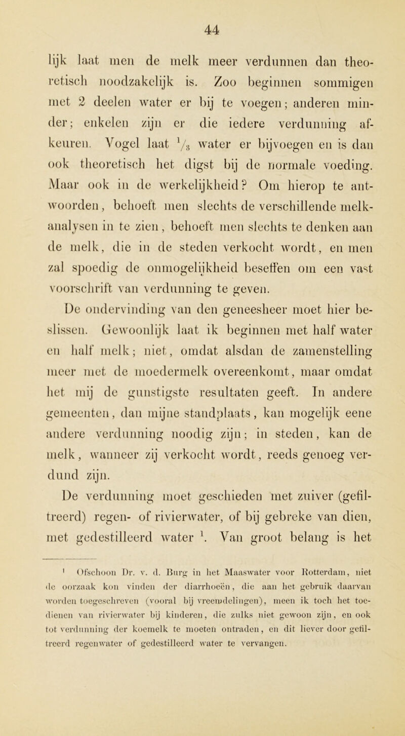 lijk laat men de melk meer verdunnen dan theo- retisch noodzakelijk is. Zoo beginnen sommigen met 2 deelen water er bij te voegen; anderen min- der; enkelen zijn er die iedere verdunning af- keuren. Vogel laat l/s water er bijvoegen en is dan ook theoretisch het digst bij de normale voeding. Maar ook in de werkelijkheid? Om hierop te ant- woorden , behoeft men slechts de verschillende melk- analysen in te zien, behoeft men slechts te denken aan de melk, die in de steden verkocht wordt, en men zal spoedig de onmogelijkheid beseffen om een vast voorschrift van verdunning te geven. De ondervinding van den geneesheer moet hier be- slissen. Gewoonlijk laat ik beginnen met half water en half melk; niet, omdat alsdan de zamenstelling meer met de moedermelk overeenkomt, maar omdat liet mij de gunstigste resultaten geeft. In andere gemeenten, dan mijne standplaats, kan mogelijk eene andere verdunning noodig zijn; in steden, kan de melk, wanneer zij verkocht wordt, reeds genoeg ver- dund zijn. De verdunning moet geschieden met zuiver (gefil- treerd) regen- of rivierwater, of bij gebreke van dien, met gedestilleerd water k Van groot belang is het 1 Ofschoon Dr. v. cl. Burg in liet Maaswater voor Botterdam, niet de oorzaak kon vinden der diarrhoecn, die aan liet gebruik daarvan worden toegeschreven (vooral bij vreemdelingen), meen ik toch het toe- dienen van rivierwater bij kinderen, die zulks niet gewoon zijn, en ook tot verdunning der koemelk te moeten ontraden, en dit liever door getil- treerd regenwater of gedestilleerd water te vervangen.