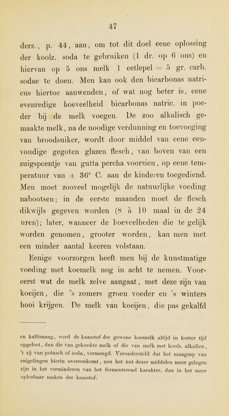 derz., p. 44, aan, om tot dit doel eene oplossing der koolz. soda te gebruiken (1 dr. op 6 ons) en hiervan op 5 ons melk 1 eetlepel = 5 gr. carb. sodae te doen. Men kan ook den bicarbonas natri- cus hiertoe aanwenden, of wat nog beter is, eene evenredige hoeveelheid bicarbonas natric. in poe- der bij de melk voegen. De zoo alkalisch ge- maakte melk, na de noodige verdunning en toevoeging van broodsuiker, wordt door middel van eene een- voudige gegoten glazen flesch , van boven van een zuigspeentje van gutta percha voorzien, op eene tem- peratuur van rt 36° C. aan de kinderen toegediend. Men moet zooveel mogelijk de natuurlijke voeding nabootsen; in de eerste maanden moet de flesch dikwijls gegeven worden (8 a 10 maal in de 24 uren); later, wanneer de hoeveelheden die te gelijk worden genomen, grooter worden, kan men met een minder aantal keeren volstaan. Eenige voorzorgen heeft men bij de kunstmatige voeding met koemelk nog in acht te nemen. Voor- eerst wat de melk zelve aangaat, met deze zijn van koeijen, die ’s zomers groen voeder en ’s winters hooi krijgen. De melk van koeijen, die pas gekalfd en kalfsmaag, werd de kaasstof der gewone koemelk altijd in korter tijd opgelost, dan die van gekookte melk of die van melk met koolz. alkaliën, t zij van potasch of soda, vermengd. Verondersteld dat het maagsap van zuigelingen hierin overeenkomt , zou het nut dezer middelen meer seleo-en zijn in het verminderen van het fermenterend karakter, dan in het meer oploshaar maken der kaasstof.