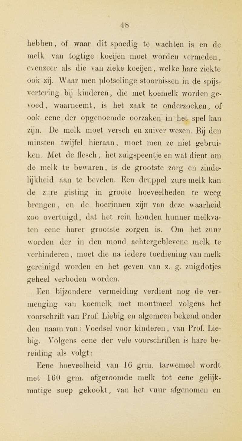 hebben, of waar dit spoedig te wachten is en de melk van togtige koeijen moet worden vermeden, evenzeer als die van zieke koeijen, welke hare ziekte ook zij. Waar men plotselinge stoornissen in de spijs- vertering bij kinderen, die met koemelk worden ge- voed, waarneemt, is het zaak te onderzoeken, of ook eene der opgenoemde oorzaken in het spel kan zijn. De melk moet versch en zuiver wezen. Bij den minsten twijfel hieraan, moet men ze niet gebrui- ken. Met de flesch, het ziiigspeentje en wat dient om de melk te bewaren, is de grootste zorg en zinde- lijkheid aan te bevelen. Een druppel zure melk kan de zure gisting in groote hoeveelheden te weeg brengen, en de boerinnen zijn van deze waarheid zoo overtuigd, dat het rein houden hunner melkva- ten eene liarer grootste zorgen is. Om het zuur worden der in den mond achtergeblevene melk te verhinderen, moet die na iedere toediening van melk gereinigd worden en het geven van z. g. zuigdotjes geheel verboden worden. Een bijzondere vermelding verdient nog de ver- menging van koemelk met moutmeel volgens het voorschrift van Prof. Liebig en algemeen bekend onder den naamvan: Voedsel voor kinderen, van Prof. Lie- big. Volgens eene der vele voorschriften is hare be- O o reiding als volgt: Eene hoeveelheid van 16 grm. tarwemeel wordt met 160 grm. afgeroomde melk tot eene gelijk- matige soep gekookt, van het vuur afgenomen en