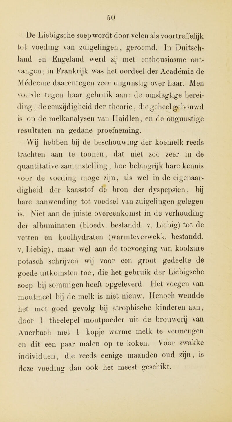 De Liebigsche soep wordt door velen als voortreffelijk tot voeding van zuigelingen, geroemd. In Duitsch- land en Engeland werd zij met enthousiasme ont- vangen; in Frankrijk was het oordeel der Académie de Médecine daarentegen zeer ongunstig over haar. Men voerde tegen haar gebruik aan: de omslagtige berei- ding, de eenzijdigheid der theorie, die geheel gebouwd is op de melkanalysen van Haidlen, en de ongunstige resultaten na gedane proefneming. Wij hebben bij de beschouwing der koemelk reeds trachten aan te toonen, dat niet zoo zeer in de quantitative zamenstelling, hoe belangrijk hare kennis voor de voeding moge zijn, als wel in de eigenaar- digheid der kaasstof de bron der dyspepsien, bij hare aanwending tot voedsel van zuigelingen gelegen is. Niet aan de juiste overeenkomst in de verhouding der album hiaten (bloedv. bestandd. v. Liebig) tot de vetten en koolhydraten (warmteverwekk. bestandd. v. Liebig), maar wel aan de toevoeging van koolzure potasch schrijven wij voor een groot gedeelte de goede uitkomsten toe, die het gebruik der Liebigsche soep bij sommigen heeft opgeleverd. Liet voegen van moutmeel bij de melk is niet nieuw. Henoch wendde het met goed gevolg bij atrophische kinderen aan, door 1 theelepel moutpoeder uit de brouwerij van Auerbach met I kopje warme melk te vermengen en dit een paar malen op te koken. V oor zwakke individuen, die reeds eenige maanden oud zijn, is deze voeding dan ook het meest geschikt.