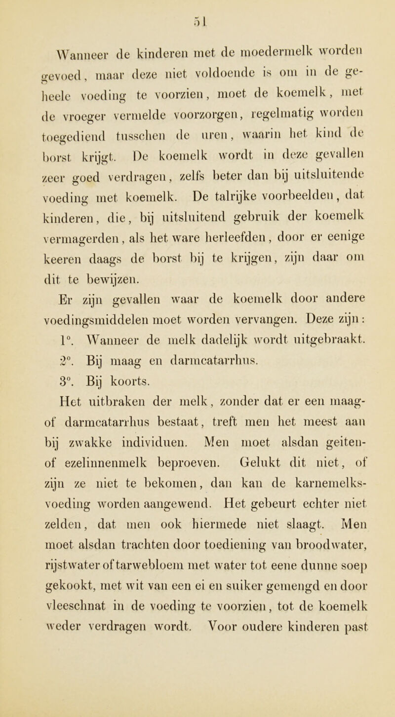 Wanneer de kinderen met de moedermelk worden o-evoed maar deze niet voldoende is om in de ^e- lieele voeding te voorzien, moet de koemelk, met de vroeger vermelde voorzorgen, regelmatig worden toeffediend tussclien de uren, waarin bet kind de borst krijgt. De koemelk wordt in deze gevallen zeer goed verdragen, zelfs beter dan bij uitsluitende voeding met koemelk. De talrijke voorbeelden, dat kinderen, die, bij uitsluitend gebruik der koemelk vermagerden, als liet ware herleefden , door er eenige keeren daags de borst bij te krijgen, zijn daar om dit te bewijzen. Er zijn gevallen waar de koemelk door andere voedingsmiddelen moet worden vervangen. Deze zijn : 1°. Wanneer de melk dadelijk wordt uitgebraakt. 2«. Bij maag en darmcatarrhus. 3°. Bij koorts. Het uitbraken der melk, zonder dat er een maag- of darmcatarrhus bestaat, treft men het meest aan bij zwakke individuen. Men moet alsdan geiten- of ezelinnenmelk beproeven. Gelukt dit niet, of zijn ze niet te bekomen, dan kan de karnemelks- voeding worden aangewend. Het gebeurt echter niet zelden, dat men ook hiermede niet slaagt. Men moet alsdan trachten door toediening van broodwater, rijstwater of tarwebloem met water tot eene dunne soep gekookt, met wit van een ei en suiker gemengd en door vleeschnat in de voeding te voorzien, tot de koemelk weder verdragen wordt. Voor oudere kinderen past