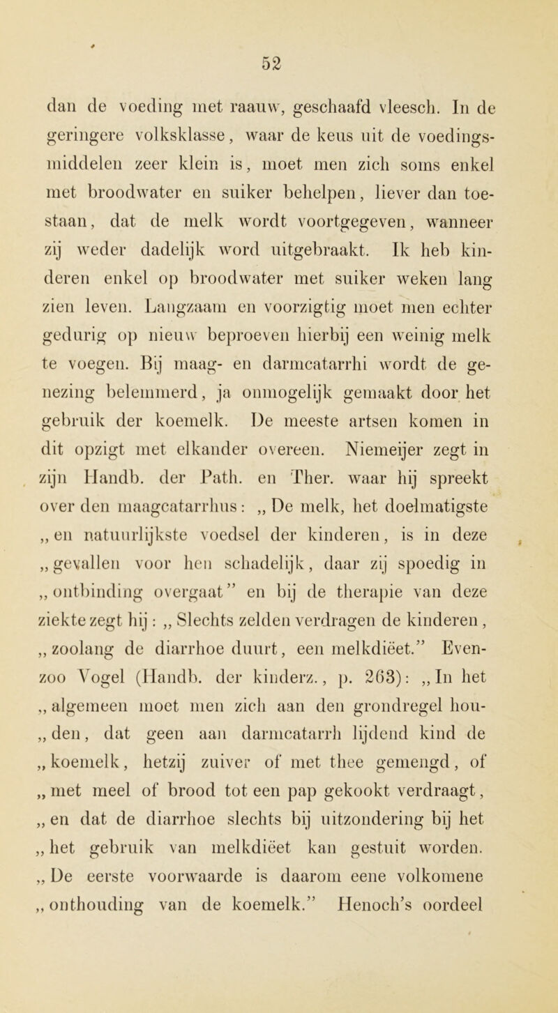 dan de voeding met raauw, geschaafd vleesch. In de geringere volksklasse, waar de keus uit de voedings- middelen zeer klein is, moet men zich soms enkel met broodwater en suiker behelpen, liever dan toe- staan, dat de melk wordt voortgegeven, wanneer zij weder dadelijk word uitgebraakt. Ik heb kin- deren enkel op broodwater met suiker weken lang zien leven. Langzaam en voorzigtig moet men echter gedurig op nieuw beproeven hierbij een weinig melk te voegen. Bij maag- en darmcatarrhi wordt de ge- nezing belemmerd, ja ónmogelijk gemaakt door het gebruik der koemelk. De meeste artsen komen in dit opzigt met elkander overeen. Niemeijer zegt in zijn Handb. der Path. en Ther. waar hij spreekt over den maagcatarrhus: „ De melk, het doelmatigste „en natuurlijkste voedsel der kinderen, is in deze „gevallen voor hen schadelijk, daar zij spoedig in „ontbinding overgaaf’ en bij de therapie van deze ziekte zegt hij: ,, Slechts zelden verdragen de kinderen, „zoolang de diarrhoe duurt, een melkdiëet.” Even- zoo Vogel (Handb. der kinderz., p. 263): „In het „ algemeen moet men zich aan den grondregel hou- „ den, dat geen aan darmcatarrh lijdend kind de „ koemelk, hetzij zuiver of met thee gemengd, of „ met meel of brood tot een pap gekookt verdraagt, „ en dat de diarrhoe slechts bij uitzondering bij het „ het gebruik van melkdiëet kan gestuit worden. „ De eerste voorwaarde is daarom eene volkomene „onthouding van de koemelk.” flenoch’s oordeel