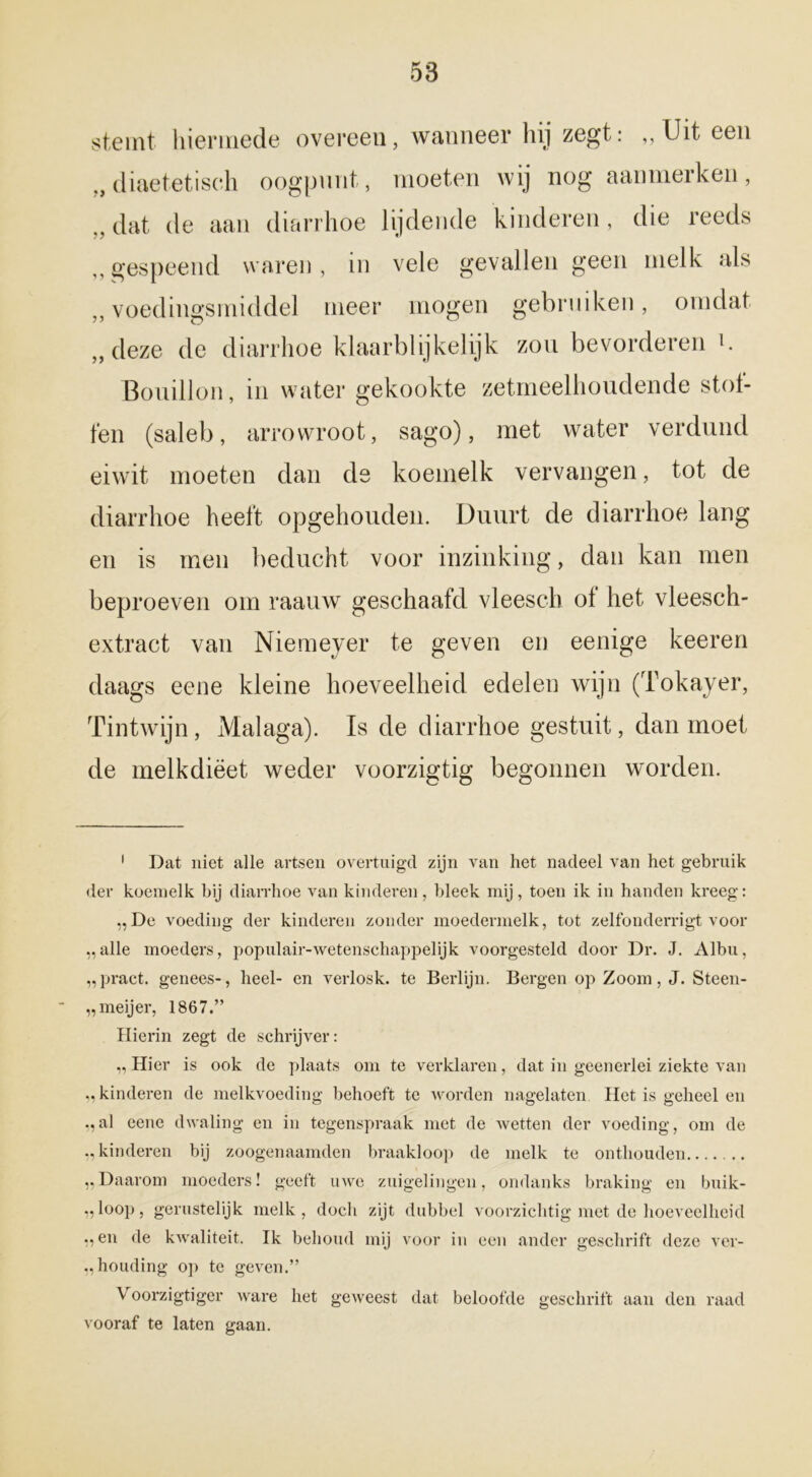 stemt hiermede overeen, wanneer hij zegt: ,, Uit een ,, diaetetisch oogpunt, moeten wij nog aanmerken, „dat de aan diarrhoe lijdende kinderen, die reeds ,, gespeend waren, in vele gevallen geen melk als ,, voedingsmiddel meer mogen gebruiken, omdat „deze de diarrhoe klaarblijkelijk zou bevorderen i. Bouillon, in water gekookte zetmeelhoudende stol- fen (saleb, arrowroot, sago), met water verdund eiwit moeten dan de koemelk vervangen, tot de diarrhoe heeft opgehouden. Duurt de diarrhoe lang en is men beducht voor inzinking, dan kan men beproeven om raauw geschaafd vleesch of het vleesch- extract van Niemeyer te geven en eenige keeren daags eene kleine hoeveelheid edelen wijn (Tokayer, Tintwijn, Malaga). Is de diarrhoe gestuit, dan moet de melkdiëet weder voorzigtig begonnen worden. 1 Dat niet alle artsen overtuigd zijn van het nadeel van het gebruik der koemelk hij diarrhoe van kinderen, bleek mij, toen ik in handen kreeg: „De voeding der kinderen zonder moedermelk, tot zelfonderrigt voor „alle moeders, populair-wetenschappelijk voorgesteld door Dr. J. Albu, „pract. genees-, heel- en verlosk. te Berlijn. Bergen op Zoom, J. Steen- „meijer, 1867.” Hierin zegt de schrijver: „ Hier is ook de plaats om te verklaren, dat in geenerlei ziekte van „kinderen de melkvoeding behoeft te worden nagelaten Het is geheel en „al eene dwaling en in tegenspraak met de wetten der voeding, om de „kinderen bij zoogenaamden braakloop de melk te onthouden „Daarom moeders! geeft uwe zuigelingen, ondanks braking en buik- „loop, gerustelijk melk, doch zijt dubbel voorzichtig met de hoeveelheid „en de kwaliteit. Ik behoud mij voor in een ander geschrift deze ver- houding op te geven.” Voorzigtiger ware het geweest dat beloofde geschrift aan den raad vooraf te laten gaan.