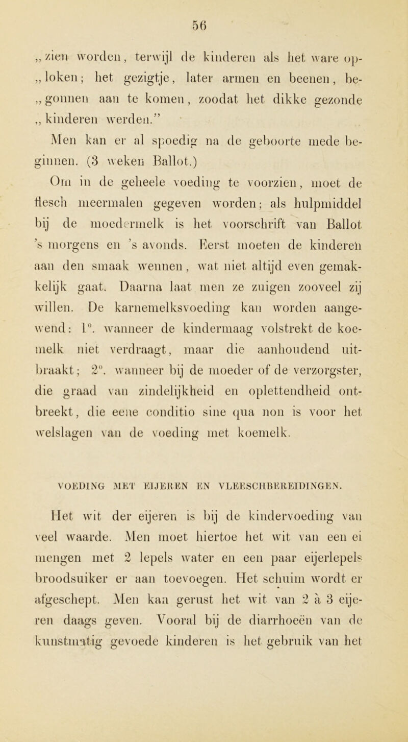 „zien worden, terwijl de kinderen als het ware op- ,, loken; liet gezigtje, later armen en beenen, be- ,, gonnen aan te komen , zoodat liet dikke gezonde ,, kinderen werden.” Men kan er al spoedig na de geboorte mede be- ginnen. (3 weken Ballot.) Orn in de gelieele voeding te voorzien, moet de tiesch meermalen gegeven worden; als hulpmiddel bij de moedermelk is het voorschrift van Ballot ’s morgens en ’s avonds. Rerst moeten de kinderen aan den smaak wennen , wat niet altijd even gemak- kelijk gaat. Daarna laat men ze zuigen zooveel zij willen. De karnemelksvoeding kan worden aange- wend: 1°. wanneer de kindermaag volstrekt de koe- melk niet verdraagt, maar die aanhoudend uit- braakt; 2°. wanneer bij de moeder of de verzorgster, die graad van zindelijkheid en oplettendheid ont- breekt, die eene conditio sine qua non is voor het welslagen van de voeding met koemelk. VOEDING MET ElJEREN EN VLEESCHBEREIDINGEN. Het wit der eijeren is bij de kindervoeding van veel waarde. Men moet hiertoe het wit van een ei mengen met 2 lepels water en een paar eijerlepels broodsuiker er aan toevoegen. Het schuim wordt er afgeschept. Men kan gerust het wit van 2 a 3 eije- ren daags geven. Vooral bij de diarrhoeën van de kunstmatig gevoede kinderen is liet gebruik van liet