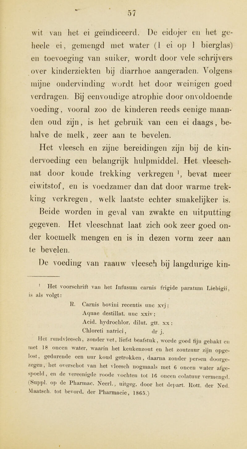 wit van liet ei geïndiceerd. De eidojer en het ge- heele ei, gemengd met water (1 ei op 1 bierglas) en toevoeging van suiker, wordt door vele schrijvers over kinderziekten bij diarrhoe aangeraden. Volgens mijne ondervinding wordt het door weinigen goed verdragen. Bij eenvoudige atrophie door onvoldoende voeding, vooral zoo de kinderen reeds eenige maan- den oud zijn, is het gebruik van een ei daags, be- halve de melk, zeer aan te bevelen. Het vleescli en zijne bereidingen zijn bij de kin- dervoeding een belangrijk hulpmiddel. Plet vleesch- nat door koude trekking verkregen ], bevat meer eiwitstof, en is voedzamer dan dat door warme trek- king verkregen, welk laatste echter smakelijker is. Beide worden in geval van zwakte en uitputting gegeven. Het vleeschnat laat zich ook zeer goed on- der koemelk mengen en is in dezen vorm zeer aan te bevelen. De voeding van raauw vleesch bij langdurige kin- 1 Het voorschrift van het Infusum carnis frigide paratum Liebigii, is als volgt: R. Carnis bovini recentis unc xvj; Aquae destillat. unc xxiv; Acid. hydrochlor. dilut. gtt. xx: Chloreti natrici, dr j. liet rundvleesch, zonder vet, liefst beafstuk, worde goed fijn gehakt en met 18 oneen water, waarin het keukenzout en het zoutzuur zijn opge- lost, gedurende een uur koud getrokken, daarna zonder persen doorge- zegen, het overschot van het vleesch nogmaals met 6 oneen water afge- spoeld, en de vereenigde roode vochten tot 16 oneen colatuur vermengd. (Suppl. op de Pharmac. Neer]., uitgeg. door het depart. Kott. der Ned. Maatsch. tot bevord. der Pharmacie, 1865.)