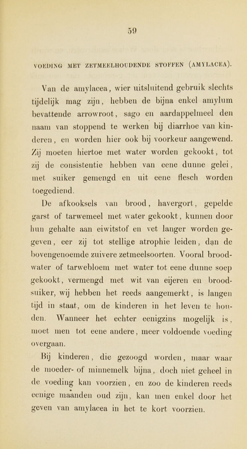 VOEDING MET ZETMEELHOUDENDE STOFFEN (AMYLACEA). Van de amylacea, wier uitsluitend gebruik slechts tijdelijk mag zijn, hebben de bijna enkel amylum bevattende arrowroot, sago en aardappelmeel den naam van stoppend te werken bij diarrhoe van kin- deren , en worden hier ook bij voorkeur aangewend. Zij moeten hiertoe met water worden gekookt, tot zij de consistentie hebben van eene dunne gelei, met suiker gemengd en uit eene liesch worden toegediend. De afkooksels van brood, havergort, gepelde garst of tarwemeel met water gekookt, kunnen door hun gehalte aan eiwitstof en vet langer worden ge- geven , eer zij tot stellige atrophie leiden, dan de bovengenoemde zuivere zetmeelsoorten. Vooral brood- water of tarwebloem met water tot eene dunne soep gekookt, vermengd met wit van eijeren en brood- suiker, wij hebben het reeds aangemerkt, is langen tijd in staat, om de kinderen in het leven te hou- den. Wanneer het echter eenigzins mogelijk is, moet men tot eene andere, meer voldoende voediiw o overgaan. Hij kinderen, die gezoogd worden, maar waar de moeder- of minnemelk bijna, doch niet geheel in de voeding kan voorzien, en zoo de kinderen reeds eenige maanden oud zijn, kan men enkel door het geven van amylacea in het te kort voorzien.