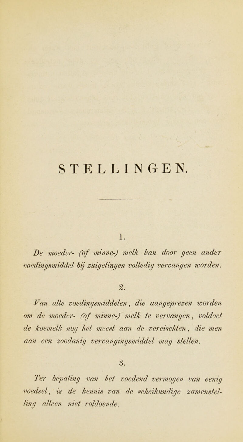 STELLINGEN. ï. De moeder- (of minne-J melk kan door geen ander voedingsmiddel bij zuigelingen volledig vervangen worden. 2. Van alle voedingsmiddelen, & aan geprezen worden om de moeder- (of minne-J melk te vervangen, voldoet de koemelk nog het meest aan de vereischten, c/z’e we;/ aan een zoodanig vervangingsmiddel mag stellen. 3. bepaling van het voedend vermogen van eenig voedsel, /> de kennis van de scheikundige zam en stel- ling alleen niet voldoende.