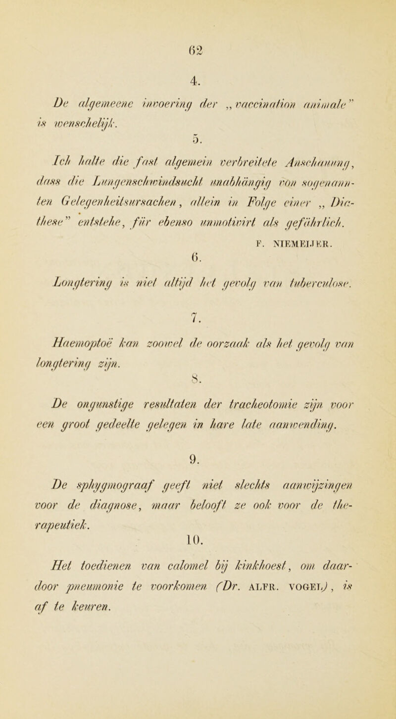 4. De algemeene invoering der „ vaccination animale ” ?’>v wenschelijk. 5. /c// halte die fan/ algemein verbreiiele Ausclmuung, dass die Lungenschivindsucht nnabhamgig non noqenana- len Gelegenheilsursachen, allein in Folge einer „ ƒ>/>/- these en ts te he, ƒ///• ebemo immotivirt ah geföhriich. F. NIEMEIJKR. 6. Longtering in niet altijd het gevolg van tuberculose. Haemoptoë kan zoowel de oorzaak als het gevolg van longtering zijn. 8. De ongunstige resultaten der tracheotomie zijn voor een groot gedeelte gelegen in hare late aanwending. 9. De sphygmograaf geeft niet slechts aanwijzingen voor de diagnose, maar belooft ze ook voor de the- rapeutiek. 10. Het toedienen van calomel bij kinkhoest, ow. daar- door pneumonie te voorkomen (Dr. alfr. vogels , w af te keuren.