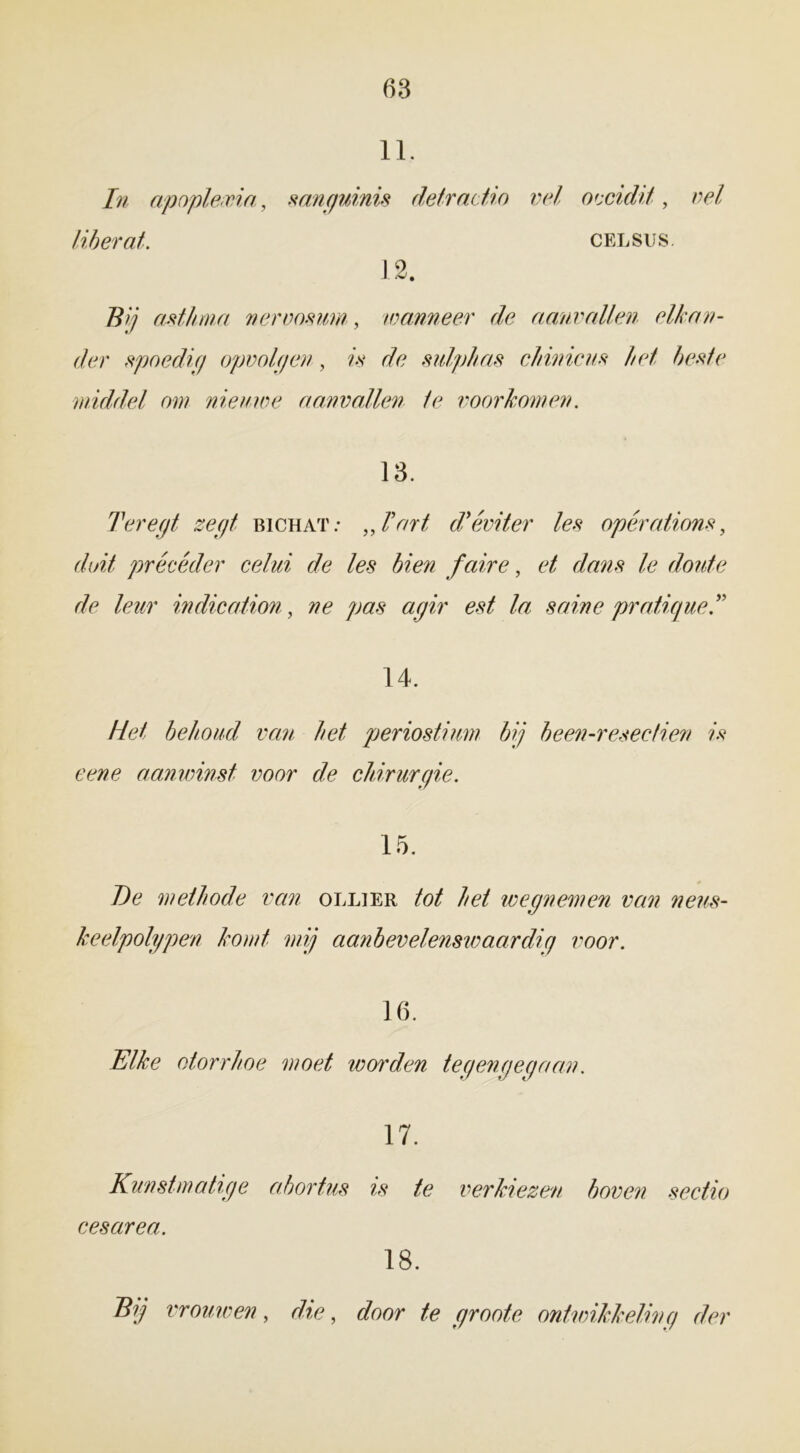 11. In apoplexia, sanguinis defradio vel oecidit, vel liberat. celsus. 12. Z?// antima nervosum, wanneer de aanvallen elkan- der spoedig opvolgen, is de sulphas chinicus het beste middel om nieuwe aanvallen te voorkomen. 13. Ter egt zegt bichat: „kart d’éviter les opérations, duif précéder celui de les bien faire, et dans le doute de leur indication, ne pas agir est la saine pratique.” 14. Het behoud van het periostium bij been-resectien is eene aanwinst voor de chirurgie. 15. De methode van ollier tot het wegnemen van neus- keelpolypen komt mij aanbevelenswaardig voor. 16. Elke otorrhoe moet worden tegengegaan. 17. Kunstmatige abortus is te verkiezen boven sectio ces circa. 18. Bij vrouwen, die, door te groote ontwikkeling der