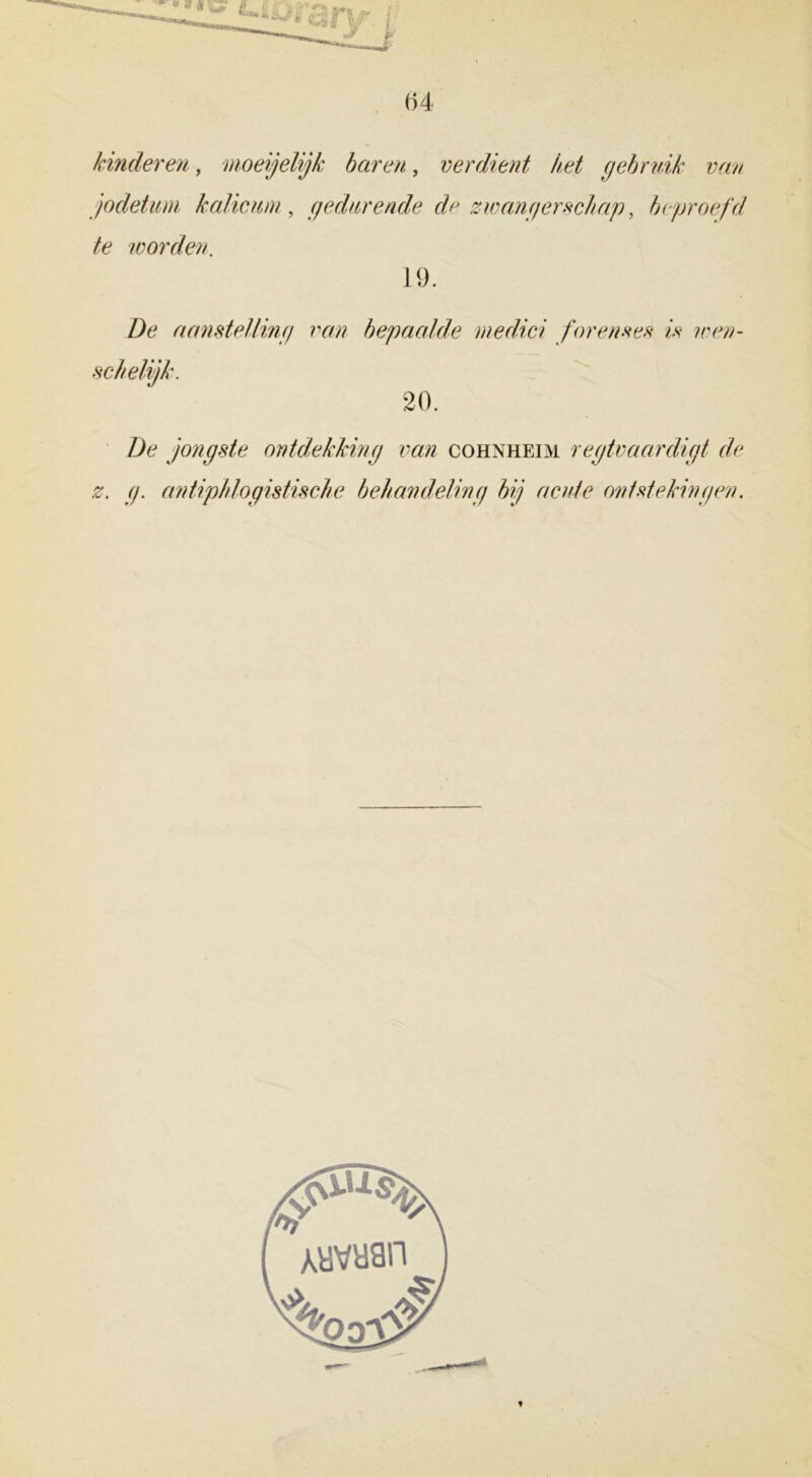 (14 kinderen, moegelijk baren, verdient het gebruik van jodetum kalicum, gedurende de zwangerschap, beproefd te worden. 19. Z)é? aanstelling van bepaalde medici forennes is wen- 20. De jongste ontdekking van cohnheim regtvaardigt de z. g. antiphlogistische behandeling bij acute ontstekingen.