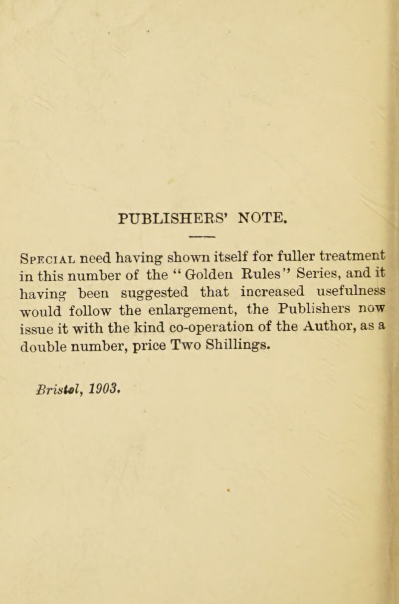 PUBLISHERS’ NOTE. Special need having shown itself for fuller treatment in this number of the “ Golden Rules” Series, and it having been suggested that increased usefulness would follow the enlargement, the Publishers now issue it with the kind co-operation of the Author, as a double number, price Two Shillings. Bristol, 1903.