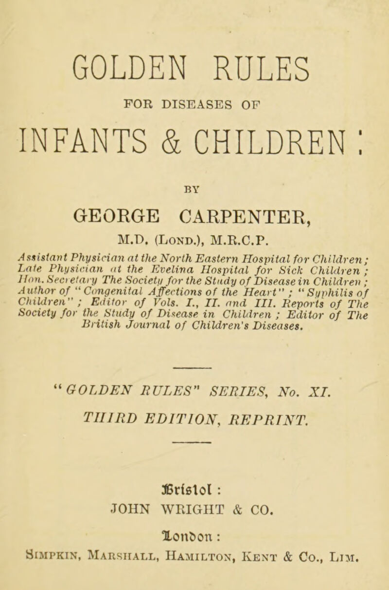 FOR DISEASES OF INFANTS & CHILDREN : BY GEORGE CARPENTER, M.D. (Lond.), M.R.C.P. Assistant Physician at the North Eastern Hospital for Children ; Late Physician at the Evelina Hospital for Sick Children ; Hon. Sea etary The Society for the Study of Disease in Children ; Author of “Congenital Affections of the Heart ; “Syphilis of Children ; Editor of Vols. I., IT. and III, Reports of The Society for the Study of Disease in Children ; Editor of The British Journal of Children's Diseases. “GOLDEN RULES” SERIES, No. XI. THIRD EDITION, REPRINT. JBdslol : JOHN WRIGHT & CO. Xonfcon : Simpkin, Marshall, Hamilton, Kent & Co., Lim.