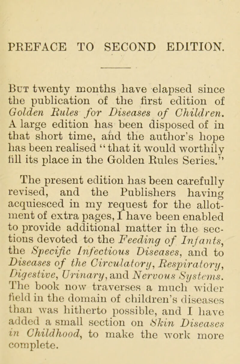 PREFACE TO SECOND EDITION. But twenty months have elapsed since the publication of the first edition of Golden Rules for Diseases of Children. A large edition has been disposed of in that short time, and the author’s hope has been realised “that it would worthily fill its place in the Golden Rules Series.” The present edition has been carefully revised, and the Publishers having acquiesced in my request for the allot- ment of extra pages, I have been enabled to provide additional matter in the sec- tions devoted to the Feeding of Infants, the Specific Infectious Diseases, and to Diseases of the Circulatory, Respiratory, Digestive, Urinary, and Nervous Systems. The book now traverses a much wider field in the domain of children’s diseases than was hitherto possible, and I have added a small section on Shin Diseases in Childhood, to make the work more complete.