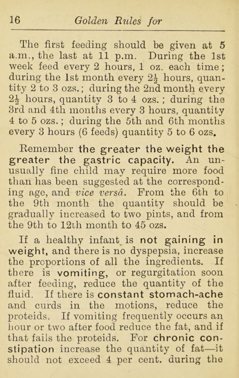 The first feeding should be given at 5 a.m., the last at 11 p.m. During the 1st week feed every 2 hours, 1 oz. each time; during the 1st month every 2^ hours, quan- tity 2 to 3 ozs.; during the 2nd month every 2£ hours, quantity 3 to 4 ozs. ; during the 3rd and 4tli months every 3 hours, quantity 4 to 5 ozs.; during the 5th and 6th months every 3 hours (6 feeds) quantity 5 to 6 ozs. Remember the greater the weight the greater the gastric capacity. An un- usually fine child may require more food than has been suggested at the correspond- ing age, and vice versa. From the 6th to the 9th month the quantity should be gradually increased to two pints, and from the 9th to 12tli month to 45 ozs. If a healthy infant is not gaining in weight, and there is no dyspepsia, increase the proportions of all the ingredients. If there is vomiting, or regurgitation soon after feeding, reduce the quantity of the fluid. If there is constant stomach-ache and curds in the motions, reduce the proteids. If vomiting frequently occurs an hour or two after food reduce the fat, and if that fails the proteids. For chronic con- stipation increase the quantity of fat—it should not exceed 4 per cent, during the