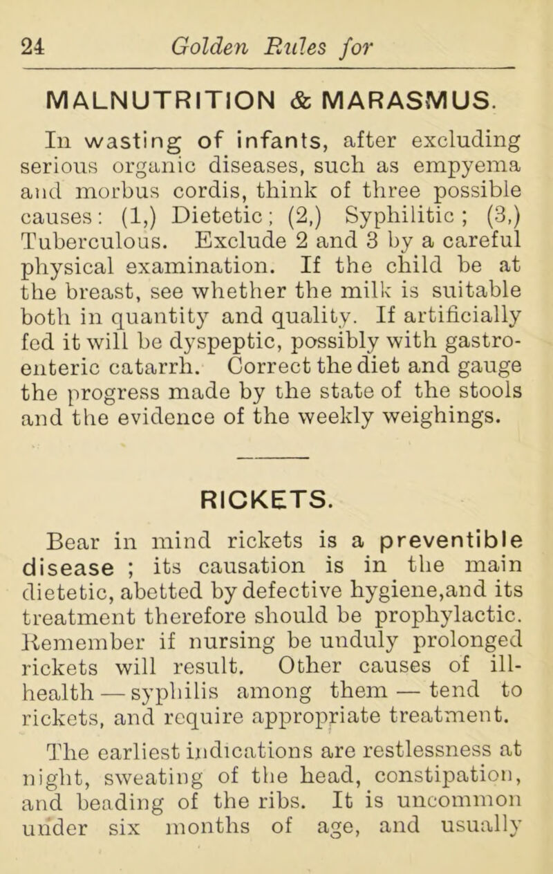 MALNUTRITION & MARASMUS. In wasting of infants, after excluding serious organic diseases, such as empyema and morbus cordis, think of three possible causes: (1,) Dietetic; (2,) Syphilitic; (3,) Tuberculous. Exclude 2 and 3 by a careful physical examination. If the child be at the breast, see whether the milk is suitable both in quantity and quality. If artificially fed it will be dyspeptic, possibly with gastro- enteric catarrh. Correct the diet and gauge the progress made by the state of the stools and the evidence of the weekly weighings. RICKETS. Bear in mind rickets is a preventible disease ; its causation is in the main dietetic, abetted by defective hygiene,and its treatment therefore should be prophylactic. Remember if nursing be unduly prolonged rickets will result. Other causes of ill- health— syphilis among them — tend to rickets, and require appropriate treatment. The earliest indications are restlessness at night, sweating of the head, constipation, and heading of the ribs. It is uncommon under six months of age, and usually