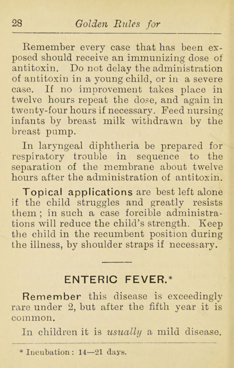 Remember every case that has been ex- posed should receive an immunizing dose of antitoxin. Do not delay the administration of antitoxin in a young child, or in a severe case. If no improvement takes place in twelve hours repeat the dose, and again in twenty-four hours if necessary. Feed nursing infants by breast milk withdrawn by the breast pump. In laryngeal diphtheria be prepared for respiratory trouble in sequence to the separation of the membrane about twelve hours after the administration of antitoxin. Topical applications are best left alone if the child struggles and greatly resists them ; in such a case forcible administra- tions will reduce the child’s strength. Keep the child in the recumbent position during the illness, by shoulder straps if necessary. ENTERIC FEVER.* Remember this disease is exceedingly rare under 2, but after the fifth year it is common. In children it is usually a mild disease. * Incubation : 14—21 days.