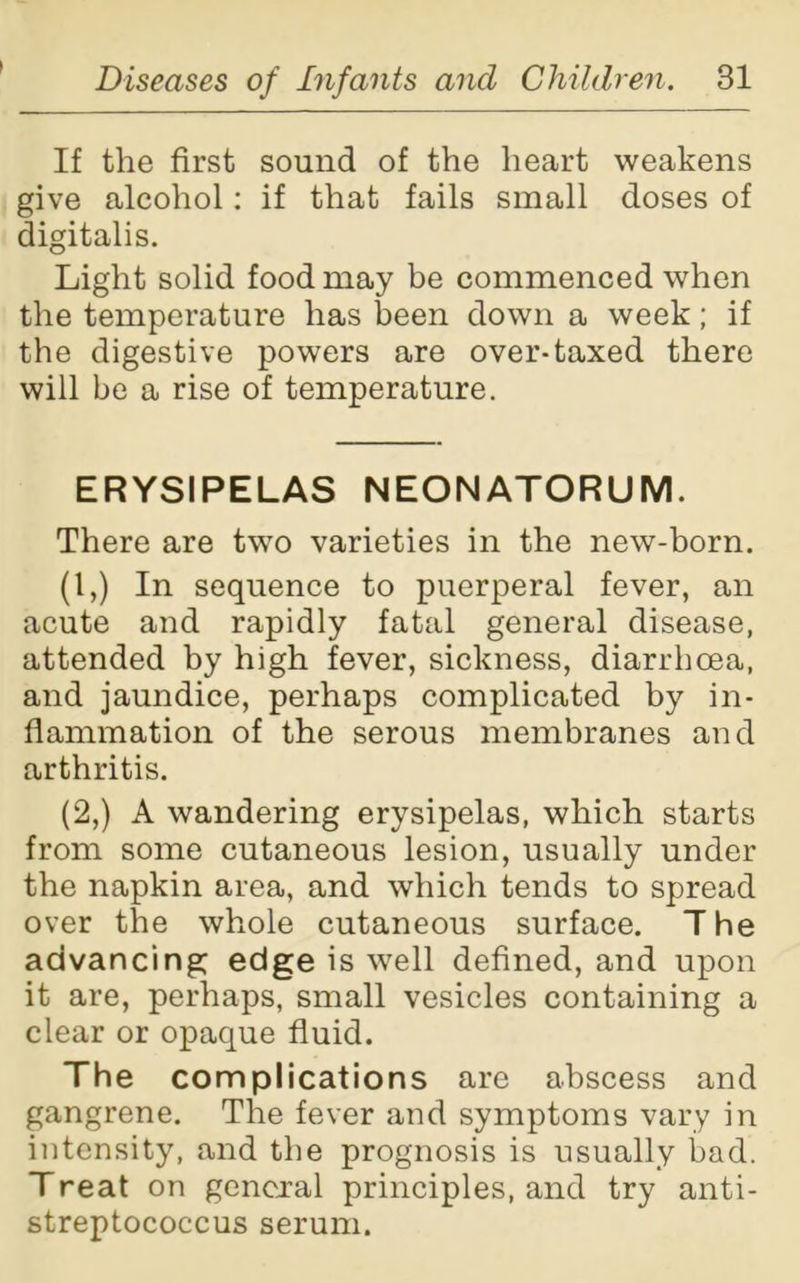 If the first sound of the heart weakens give alcohol: if that fails small doses of digitalis. Light solid food may be commenced when the temperature has been down a week; if the digestive powers are over-taxed there will be a rise of temperature. ERYSIPELAS NEONATORUM. There are two varieties in the new-born. (1,) In sequence to puerperal fever, an acute and rapidly fatal general disease, attended by high fever, sickness, diarrhoea, and jaundice, perhaps complicated by in- flammation of the serous membranes and arthritis. (2,) A wandering erysipelas, which starts from some cutaneous lesion, usually under the napkin area, and which tends to spread over the whole cutaneous surface. The advancing; edge is well defined, and upon it are, perhaps, small vesicles containing a clear or opaque fluid. The complications are abscess and gangrene. The fever and symptoms vary in intensity, and the prognosis is usually bad. Treat on general principles, and try anti- streptococcus serum.