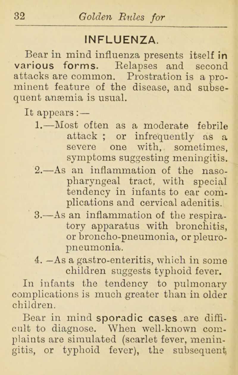 INFLUENZA. Bear in mind influenza presents itself in various forms. Relapses and second attacks are common. Prostration is a pro- minent feature of the disease, and subse- quent anaemia is usual. It appears: — 1. —Most often as a moderate febrile attack ; or infrequently as a severe one with, sometimes, symptoms suggesting meningitis. 2. —As an inflammation of the naso- pharyngeal tract, with special tendency in infants to ear com- plications and cervical adenitis. 3. —As an inflammation of the respira- tory apparatus with bronchitis, or broncho-pneumonia, or pleuro- pneumonia. 4. —As a gastro-enteritis, which in some children suggests typhoid fever. In infants the tendency to pulmonary complications is much greater than in older children. Bear in mind sporadic cases .are diffi- cult to diagnose. When well-known com- plaints are simulated (scarlet fever, menin- gitis, or typhoid fever), the subsequent}