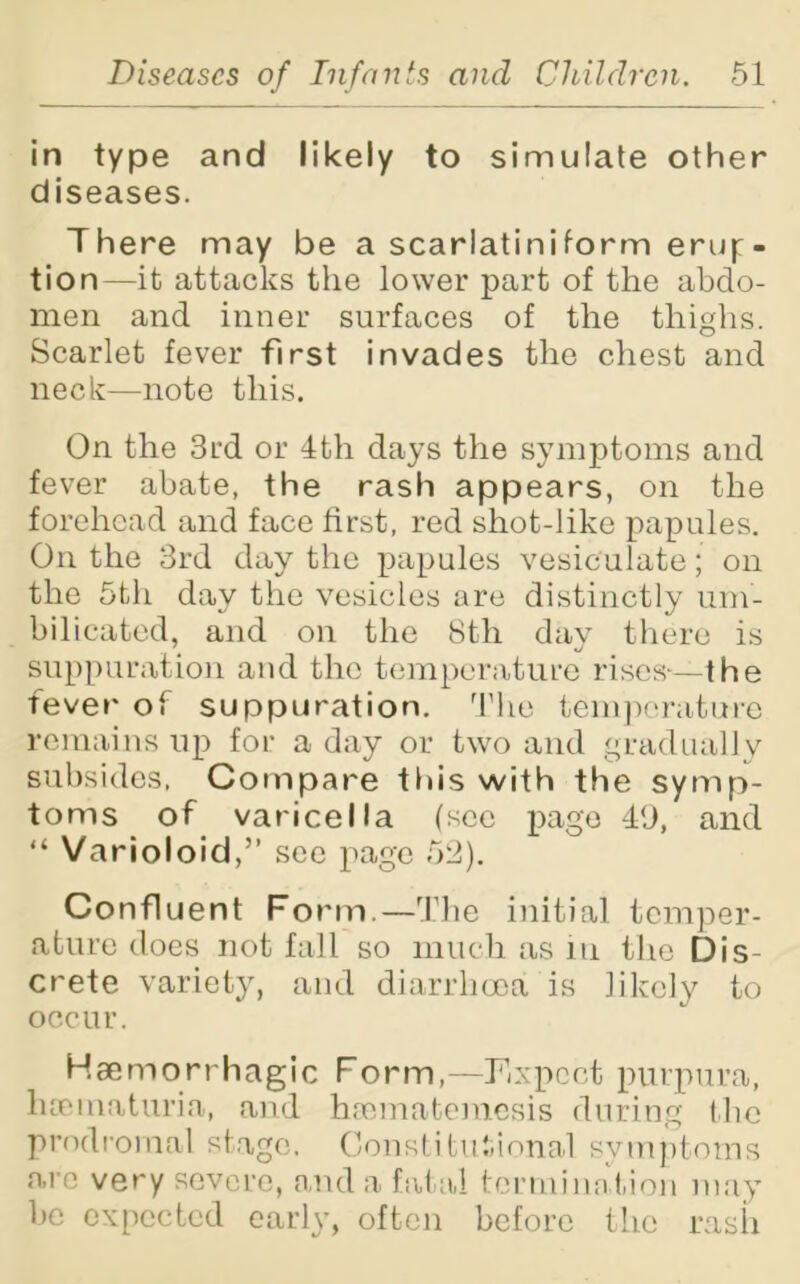 in type and likely to simulate other diseases. There may be a scarlatiniform eruj:- tion—it attacks the lower part of the abdo- men and inner surfaces of the thighs. Scarlet fever first invades the chest and neck—note this. On the 3rd or 4th days the symptoms and fever abate, the rash appears, on the forehead and face first, red shot-like papules. On the 3rd day the papules vesiculate; on the 5th day the vesicles are distinctly um- bilicated, and on the 8th day there is suppuration and the temperature rises-—the fever of suppuration. The temperature remains up for a day or two and gradually subsides, Compare this with the symp- toms of varicella (sec page 49, and “ Varioloid,” see page 52). Confluent Form.—The initial temper- ature does not fall so much as in tire Dis- crete variety, and diarrhoea is likely to occur. Haemorrhagic Form,—Expect purpura, hceinaturia, and haematemesis during the prodromal stage. Constitutional symptoms are very severe, and a fatal termination may be expected early, often before the rash