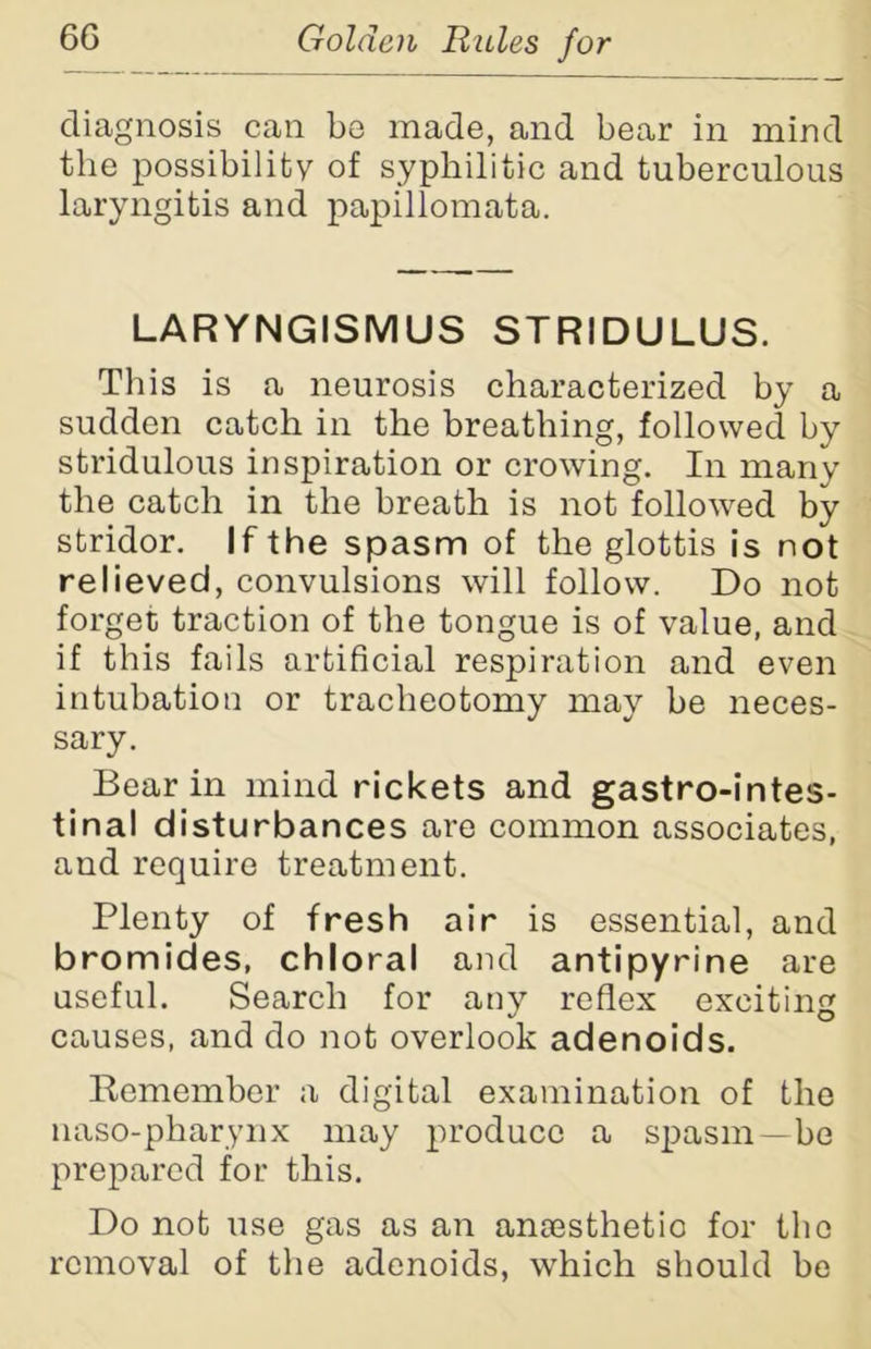 diagnosis can be made, and bear in mind the possibility of syphilitic and tuberculous laryngitis and papillomata. LARYNGISMUS STRIDULUS. This is a neurosis characterized by a sudden catch in the breathing, followed by stridulous inspiration or crowing. In many the catch in the breath is not followed by stridor. If the spasm of the glottis is not relieved, convulsions will follow. Do not forget traction of the tongue is of value, and if this fails artificial respiration and even intubation or tracheotomy may be neces- sary. Bear in mind rickets and gastrointes- tinal disturbances are common associates, and require treatment. Plenty of fresh air is essential, and bromides, chloral and antipyrine are useful. Search for any reflex exciting causes, and do not overlook adenoids. Remember a digital examination of the naso-pharynx may produce a spasm—be prepared for this. Do not use gas as an anoesthetio for the removal of the adenoids, which should be