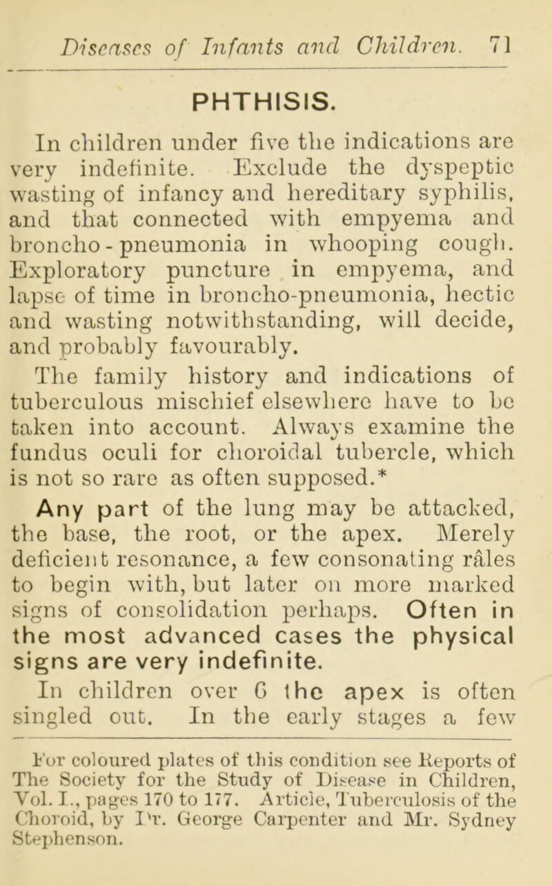 PHTHISIS. In children under five the indications are very indefinite. Exclude the dyspeptic wasting of infancy and hereditary syphilis, and that connected with empyema and broncho - pneumonia in whooping cough. Exploratory puncture in empyema, and lapse of time in broncho-pneumonia, hectic and wasting notwithstanding, will decide, and probably favourably. The family history and indications of tuberculous mischief elsewhere have to be taken into account. Always examine the fundus oculi for choroidal tubercle, which is not so rare as often supposed.* Any part of the lung may be attacked, the base, the root, or the apex. Merely deficient resonance, a few consonating rales to begin with, but later on more marked signs of consolidation perhaps. Often in the most advanced cases the physical signs are very indefinite. In children over G the apex is often singled out. In the early stages a few 1'or coloured x>lates of this condition see Keports of The Society for the Study of Disease in Children, Vol. I., pages 170 to 177. Article, Tuberculosis of the Choroid, by I'r. George Carpenter and Mr. Sydney Stephenson.