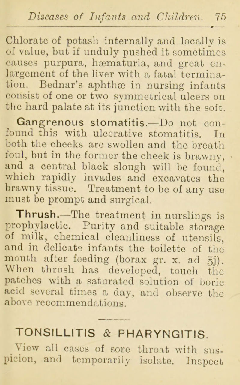 Chlorate of potash internally and locally is of value, but if unduly pushed it sometimes causes purpura, hsematuria, and great en- largement of the liver with a fatal termina- tion. Bednar’s aphthae in nursing infants consist of one or two symmetrical ulcers on the hard palate at its junction with the soft. Gangrenous stomatitis.—Do not con- found this with ulcerative stomatitis. In both the cheeks are swollen and the breath foul, but in the former the cheek is brawny, and a central black slough will be found, which rapidly invades and excavates the brawny tissue. Treatment to be of any use must be prompt and surgical. Thrush.—The treatment in nurslings is prophylactic. Purity and suitable storage of milk, chemical cleanliness of utensils, and in delicate infants the toilette of the mouth after feeding (borax gr. x. ad gj). When thrush has developed, touch tiie patches with a saturated solution of boric acid several times a day, and observe the above recommendations. TONSILLITIS & PHARYNGITIS. View all cases of sore throat with sus- picion, and temporarily isolate. Inspect