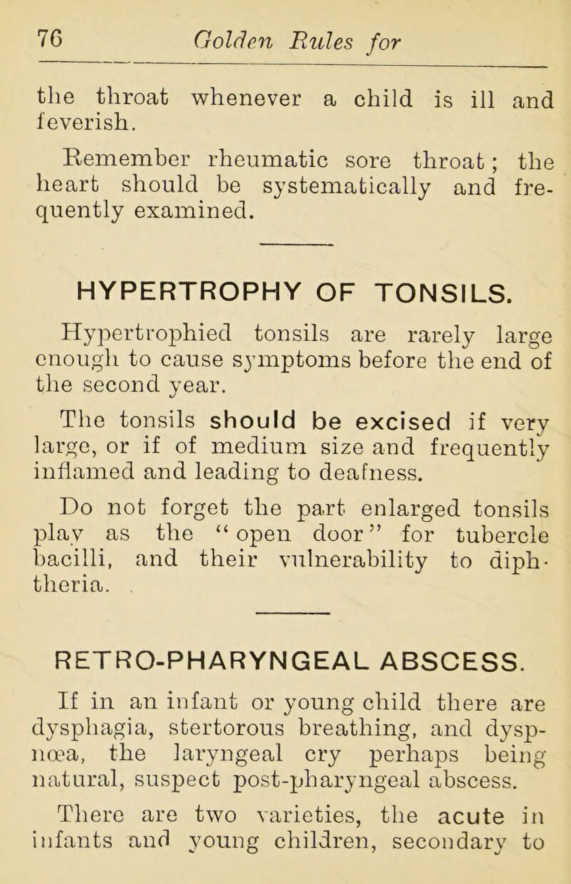 the throat whenever a child is ill and feverish. Remember rheumatic sore throat; the heart should be systematically and fre- quently examined. HYPERTROPHY OF TONSILS. Hypertrophied tonsils are rarely large enough to cause symptoms before the end of the second year. The tonsils should be excised if very large, or if of medium size and frequently inflamed and leading to deafness. Do not forget the part enlarged tonsils play as the “open door” for tubercle bacilli, and their vulnerability to diph- theria. RETRO-PHARYNGEAL ABSCESS. If in an infant or young child there are dysphagia, stertorous breathing, and dysp- noea, the laryngeal cry perhaps being natural, suspect post-pharyngeal abscess. There are two varieties, the acute in infants and young children, secondary to