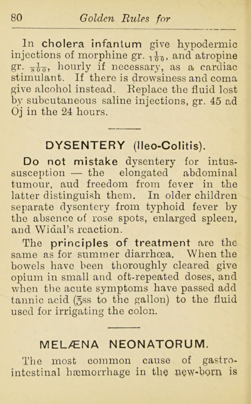 In cholera infantum give hypodermic injections of morphine gr. and atropine gr. -sxfxr? hourly if necessary, as a cardiac stimulant. If there is drowsiness and coma give alcohol instead. Replace the fluid lost by subcutaneous saline injections, gr. 45 ad Oj in the 24 hours. DYSENTERY (lleo-Colitis). Do not mistake dysentery for intus- susception — the elongated abdominal tumour, aud freedom from fever in the latter distinguish them. In older children separate dysentery from typhoid fever by the absence of rose spots, enlarged spleen, and Widal’s reaction. The principles of treatment are the same as for summer diarrhoea. When the bowels have been thoroughly cleared give opium in small and oft-repeated doses, and when the acute symptoms have passed add tannic acid (5ss to the gallon) to the fluid used for irrigating the colon. MEL/ENA NEONATORUM. The most common cause of gastro- intestinal haemorrhage in the new-bom is