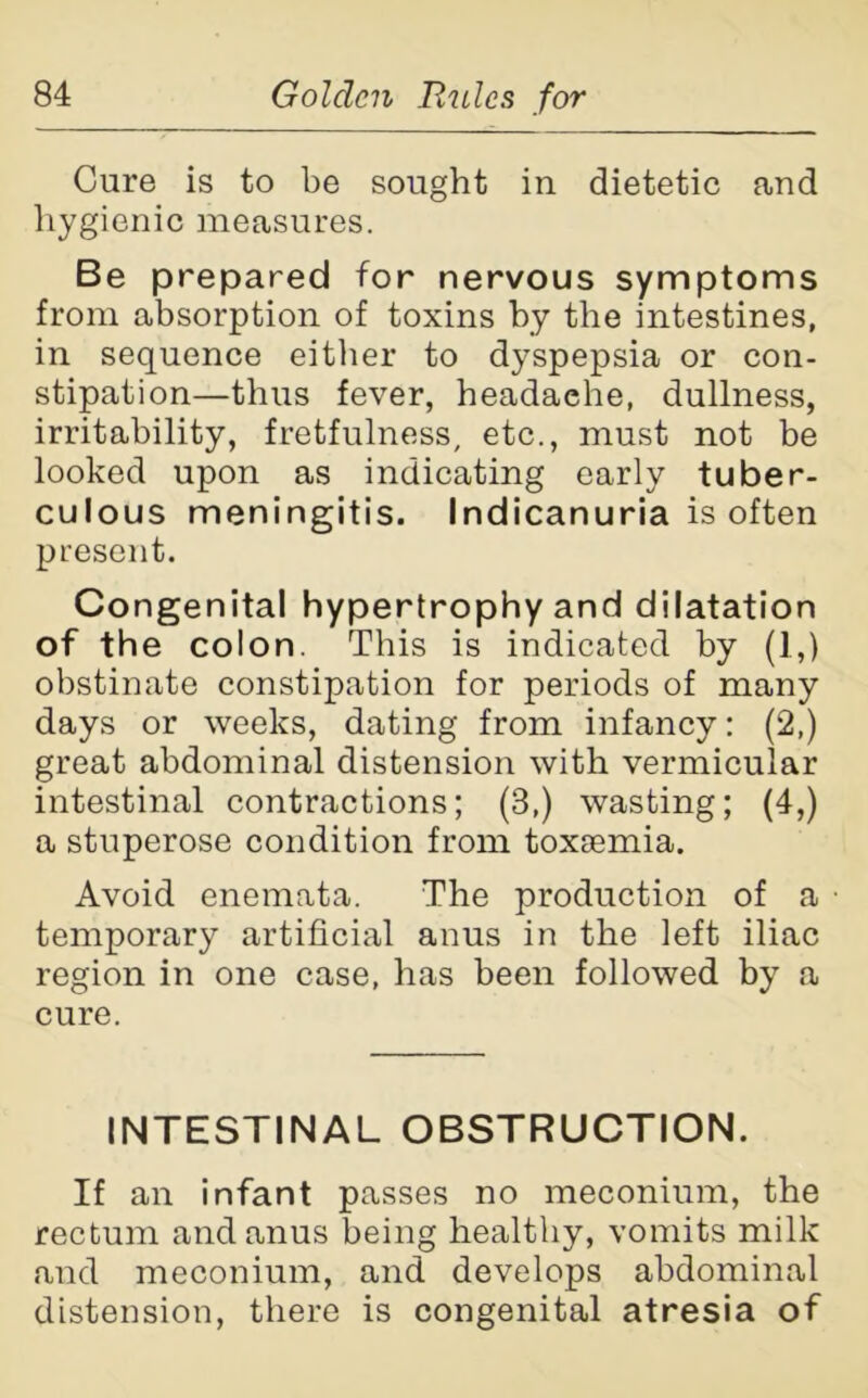 Cure is to be sought in dietetic and hygienic measures. Be prepared for nervous symptoms from absorption of toxins by the intestines, in sequence either to dyspepsia or con- stipation—thus fever, headaehe, dullness, irritability, fretfulness, etc., must not be looked upon as indicating early tuber- culous meningitis. Indicanuria is often present. Congenital hypertrophy and dilatation of the colon. This is indicated by (1,) obstinate constipation for periods of many days or weeks, dating from infancy: (2,) great abdominal distension with vermicular intestinal contractions; (3,) wasting; (4,) a stuperose condition from toxaemia. Avoid enemata. The production of a • temporary artificial anus in the left iliac region in one case, has been followed by a cure. INTESTINAL OBSTRUCTION. If an infant passes no meconium, the rectum and anus being healthy, vomits milk and meconium, and develops abdominal distension, there is congenital atresia of