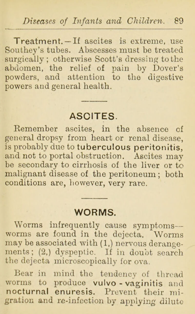 Treatment. —If ascites is extreme, use Southey’s tubes. Abscesses must be treated surgically ; otherwise Scott’s dressing to the abdomen, the relief of pain by Dover’s powders, and attention to the digestive powers and general health. ASCITES. Remember ascites, in the absence of general dropsy from heart or renal disease, is probably due to tuberculous peritonitis, and not to portal obstruction. Ascites may be secondary to cirrhosis of the liver or to malignant disease of the peritoneum ; both conditions are, however, very rare. WORMS. Worms infrequently cause symptoms— worms are found in the dejecta. Worms may be associated with (1.) nervous derange- ments ; (2,) dyspeptic. If in doubt search the dejecta microscopically for ova. Bear in mind the tendency of thread worms to produce vulvo - vaginitis and nocturnal enuresis. Prevent their lib- eration and re-infection by applying diluto