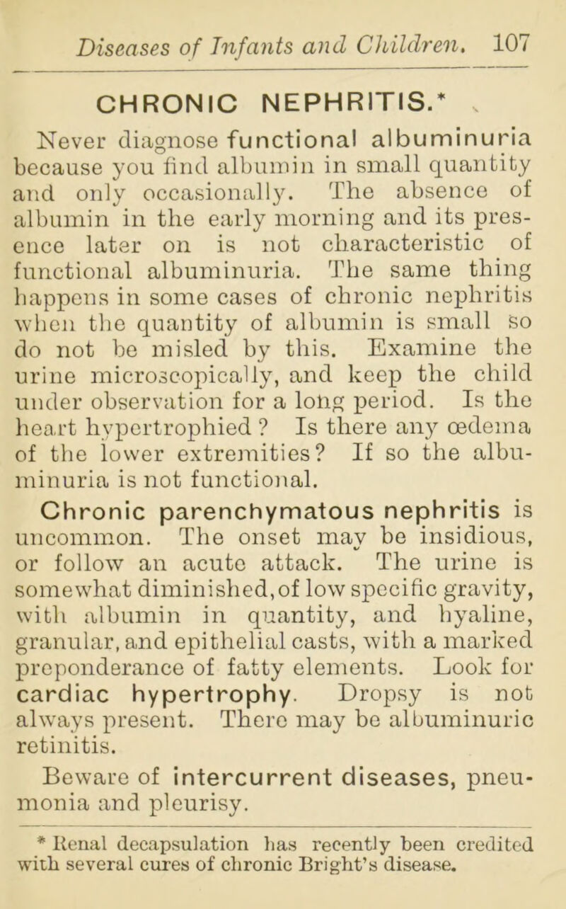 CHRONIC NEPHRITIS.* Never diagnose functional albuminuria because you find albumin in small quantity and only occasionally. The absence of albumin in the early morning and its pres- ence later on is not characteristic of functional albuminuria. The same thing happens in some cases of chronic nephritis when the quantity of albumin is small so do not be misled by this. Examine the urine microscopically, and keep the child under observation for a long period. Is the heart hypertrophied ? Is there any oedema of the lower extremities? If so the albu- minuria is not functional. Chronic parenchymatous nephritis is uncommon. The onset may be insidious, or follow an acute attack. The urine is somewhat diminished,of low specific gravity, with albumin in quantity, and hyaline, granular, and epithelial casts, with a marked preponderance of fatty elements. Look for cardiac hypertrophy. Dropsy is not always present. There may bo albuminuric retinitis. Beware of intercurrent diseases, pneu- monia and pleurisy. * Renal decapsulation lias recently been credited with several cures of chronic Bright’s disease.