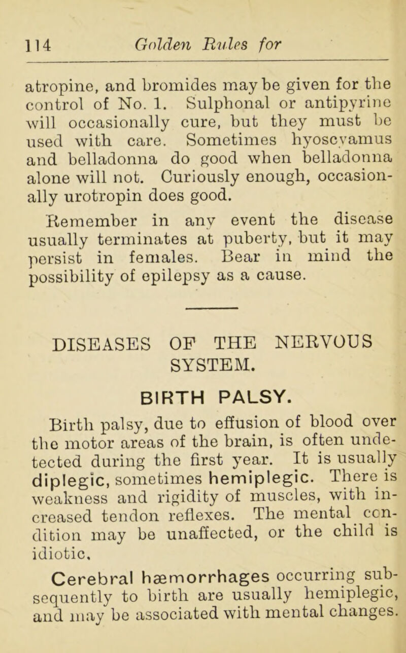 atropine, and bromides maybe given for the control of No. 1. Sulphonal or antipyrine will occasionally cure, but they must be used with care. Sometimes hyoscvamus and belladonna do good when belladonna alone will not. Curiously enough, occasion- ally urotropin does good. Remember in any event the disease usually terminates at puberty, but it may persist in females. Bear in mind the possibility of epilepsy as a cause. DISEASES OP THE NERVOUS SYSTEM. BIRTH PALSY. Birth palsy, due to effusion of blood over the motor areas of the brain, is often unde- tected during the first year. It is usually diplegic, sometimes hemiplegic. There is weakness and rigidity of muscles, with in- creased tendon reflexes. The mental con- dition may be unaffected, or the child is idiotic. Cerebral haemorrhages occurring sub- sequently to birth are usually hemiplegic, and may be associated with mental changes.