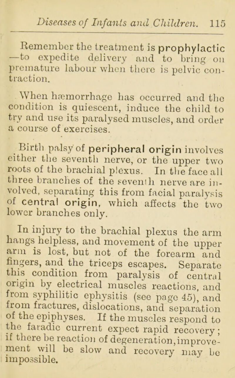 Kemember the treatment is prophylactic —to expedite delivery and to bring on premature labour when there is pelvic con- traction. When haemorrhage has occurred and the condition is quiescent, induce the child to try and use its paralysed muscles, and order a course of exercises. Birth palsy of peripheral origin involves either the seventh nerve, or the upper two roots of the brachial plexus. In the face all three branches of the seventh nerve are in- volved, separating this from facial paralysis of centra! origin, which affects the two lower branches only. In injury to the brachial plexus the arm hangs helpless, and movement of the upper aim is lost, but not of the forearm and fingers, and the triceps escapes. Separate this condition from paralysis of central origin by electrical muscles reactions, and from syphilitic ephysitis (see page 45), and from fractures, dislocations, and separation of the epiphyses. If the muscles respond to the faradic current expect rapid recovery; if there be reaction of degeneration,improve- ment will be slow and recovery may be impossible.