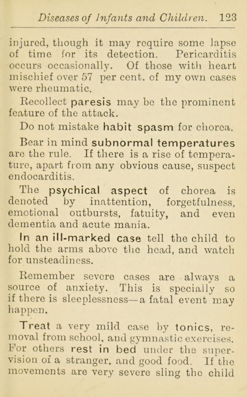 injured, though it may require some lapse of time for its detection. Pericarditis occurs occasionally. Of those with heart mischief over 57 per cent, of my own cases were rheumatic. Recollect paresis may bo the prominent feature of the attack. Do not mistake habit spasm for chorea. Bear in mind subnormal temperatures arc the rule. If there is a rise of tempera- ture, apart from any obvious cause, suspect endocarditis. The psychical aspect of chorea is denoted by inattention, forgetfulness, emotional outbursts, fatuity, and even dementia and acute mania. In an ill-marked case tell the child to hold the arms above the head, and watch for unsteadiness. Remember severe cases are always a source of anxiety. This is specially so if there is sleeplessness—a fatal event may happen. Treat a very mild case by tonics, re- moval from school, and gymnastic exercises. For others rest in bed under the super- vision of a stranger, and good food. If the movements are very severe sling the child