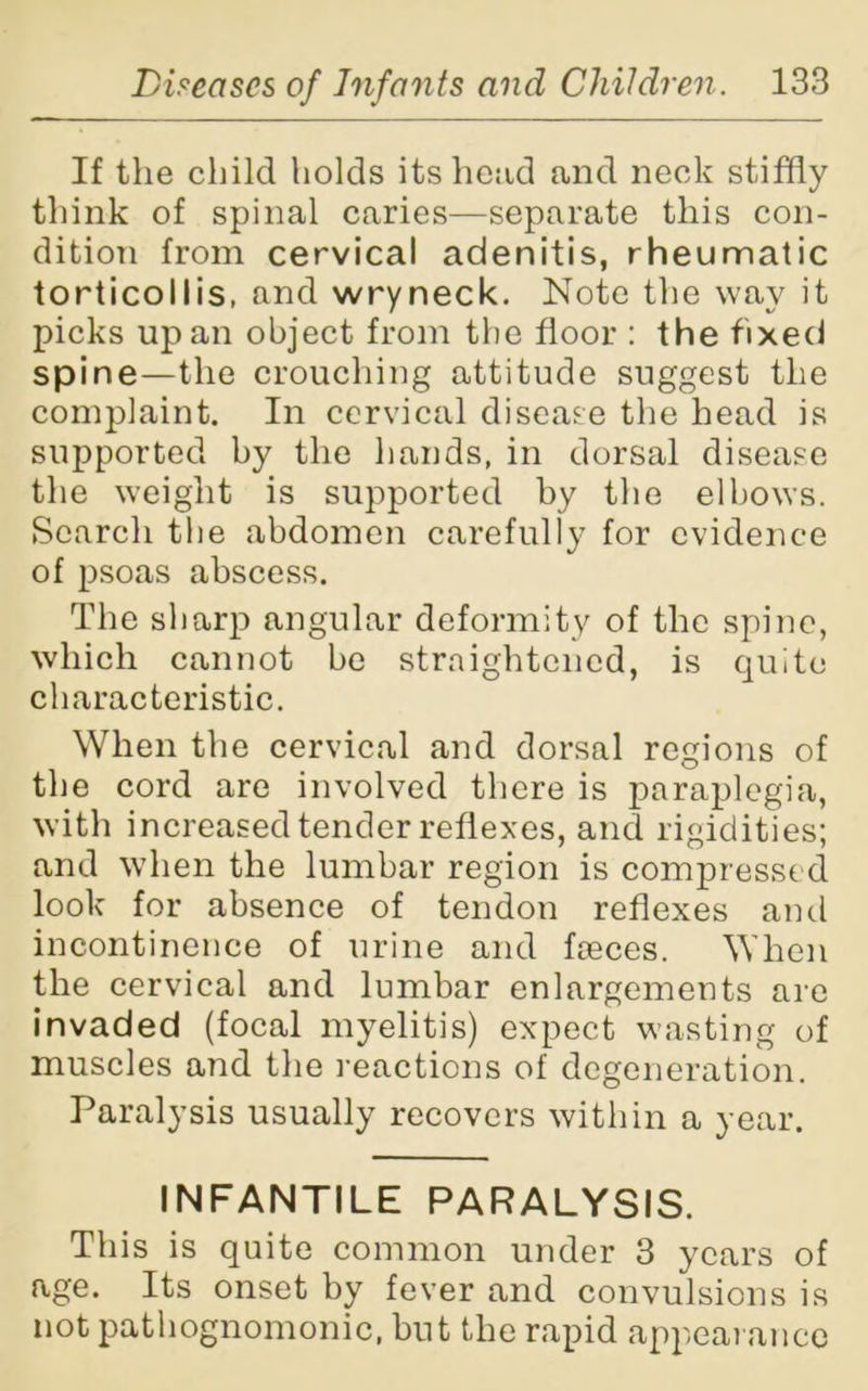 If the child holds its head and neck stiffly think of spinal caries—separate this con- dition from cervical adenitis, rheumatic torticollis, and wryneck. Note the way it picks up an object from the floor : the fixed spine—the crouching attitude suggest the complaint. In cervical disease the head is supported by the hands, in dorsal disease the weight is supported by the elbows. Search the abdomen carefully for evidence of psoas abscess. The sharp angular deformity of the spine, which cannot be straightened, is quite characteristic. When the cervical and dorsal regions of the cord are involved there is paraplegia, with increased tender reflexes, and rigidities; and when the lumbar region is compressed look for absence of tendon reflexes and incontinence of urine and feces. When the cervical and lumbar enlargements are invaded (focal myelitis) expect wasting of muscles and the reactions of degeneration. Paralysis usually recovers within a year. INFANTILE PARALYSIS. This is quite common under 3 years of age. Its onset by fever and convulsions is not pathognomonic, hut the rapid appearance