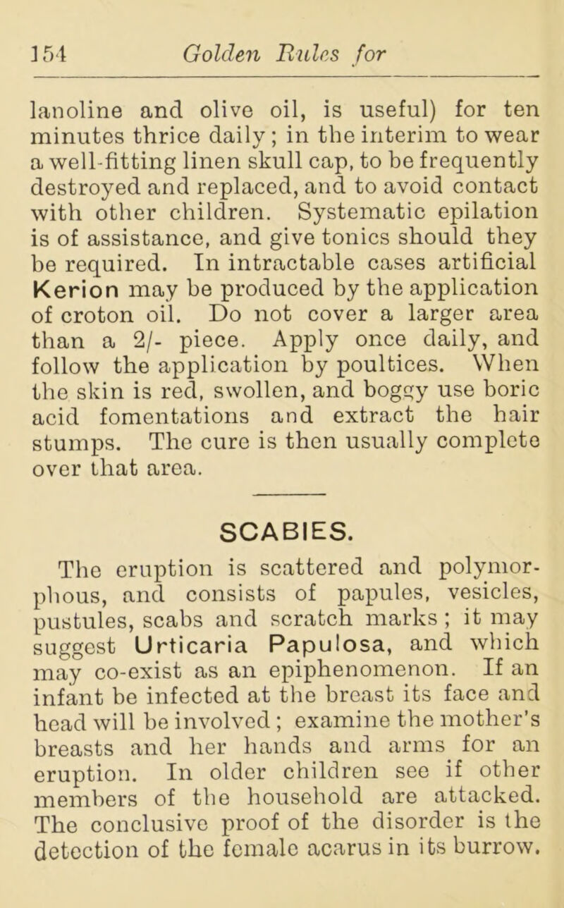 lanoline and olive oil, is useful) for ten minutes thrice daily; in the interim to wear a well-fitting linen skull cap, to be frequently destroyed and replaced, and to avoid contact with other children. Systematic epilation is of assistance, and give tonics should they be required. In intractable cases artificial Kerion may be produced by the application of croton oil. Do not cover a larger area than a 2/- piece. Apply once daily, and follow the application by poultices. When the skin is red, swollen, and boggy use boric acid fomentations and extract the hair stumps. The cure is then usually complete over that area. SCABIES. The eruption is scattered and polymor- phous, and consists of papules, vesicles, pustules, scabs and scratch marks; it may suggest Urticaria Papulosa, and which may co-exist as an epiphenomenon. If an infant be infected at the breast its face and head will be involved ; examine the mother’s breasts and her hands and arms for an eruption. In older children see if other members of the household are attacked. The conclusive proof of the disorder is the detection of the female acarus in its burrow.