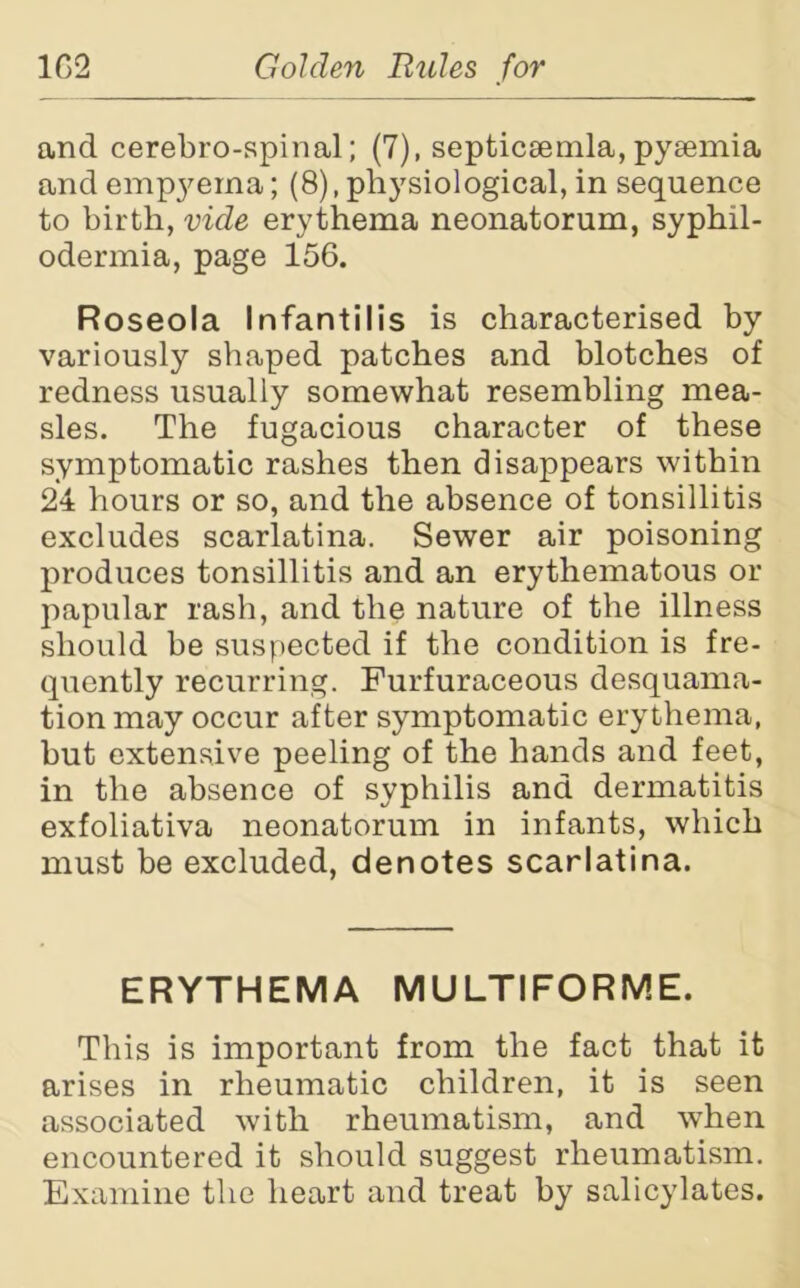 and cerebro-spinal; (7), septicaemia, pyaemia and empyema; (8), physiological, in sequence to birth, vide erythema neonatorum, syphil- odermia, page 156. Roseola Infantilis is characterised by variously shaped patches and blotches of redness usually somewhat resembling mea- sles. The fugacious character of these symptomatic rashes then disappears within 24 hours or so, and the absence of tonsillitis excludes scarlatina. Sewer air poisoning produces tonsillitis and an erythematous or papular rash, and the nature of the illness should be suspected if the condition is fre- quently recurring. Furfuraceous desquama- tion may occur after symptomatic erythema, but extensive peeling of the hands and feet, in the absence of syphilis and dermatitis exfoliativa neonatorum in infants, which must be excluded, denotes scarlatina. ERYTHEMA MULTIFORME. This is important from the fact that it arises in rheumatic children, it is seen associated with rheumatism, and when encountered it should suggest rheumatism. Examine the heart and treat by salicylates.