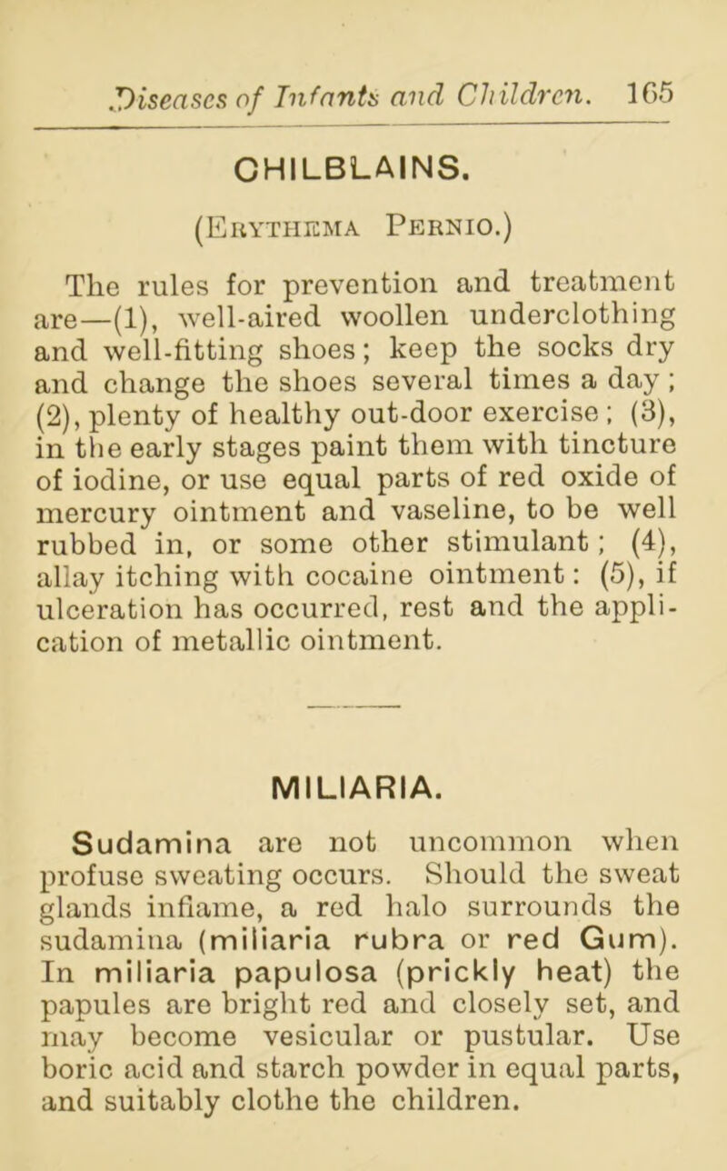 CHILBLAINS. (Erythema Pernio.) The rules for prevention and treatment are—(1), well-aired woollen underclothing and well-fitting shoes; keep the socks dry and change the shoes several times a day; (2), plenty of healthy out-door exercise ; (3), in the early stages paint them with tincture of iodine, or use equal parts of red oxide of mercury ointment and vaseline, to be well rubbed in, or some other stimulant; (4), allay itching with cocaine ointment: (5), if ulceration has occurred, rest and the appli- cation of metallic ointment. MILIARIA. Sudamina are not uncommon when profuse sweating occurs. Should the sweat glands inflame, a red halo surrounds the sudamina (miliaria rubra or red Gum). In miliaria papulosa (prickly heat) the papules are bright red and closely set, and may become vesicular or pustular. Use boric acid and starch powder in equal parts, and suitably clothe the children.