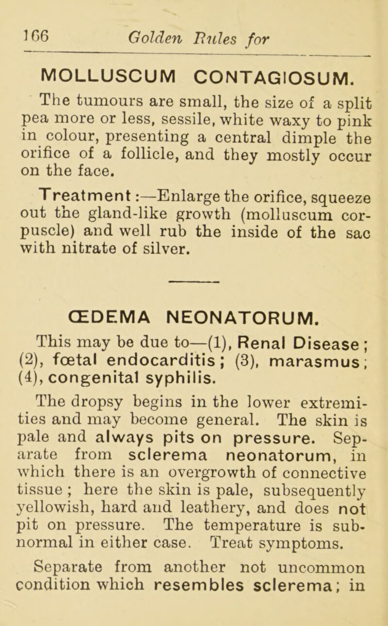 MOLLUSCUM CONTAGIOSUM. The tumours are small, the size of a split pea more or less, sessile, white waxy to pink in colour, presenting a central dimple the orifice of a follicle, and they mostly occur on the face. Treatment:—Enlarge the orifice, squeeze out the gland-like growth (molluscum cor- puscle) and well rub the inside of the sac with nitrate of silver. CEDEMA NEONATORUM. This may be due to—(1), Renal Disease ; (2), foetal endocarditis; (3), marasmus; (4), congenital syphilis. The dropsy begins in the lower extremi- ties and may become general. The skin is pale and always pits on pressure. Sep- arate from sclerema neonatorum, in which there is an overgrowth of connective tissue ; here the skin is pale, subsequently yellowish, hard and leathery, and does not pit on pressure. The temperature is sub- normal in either case. Treat symptoms. Separate from another not uncommon condition which resembles sclerema; in