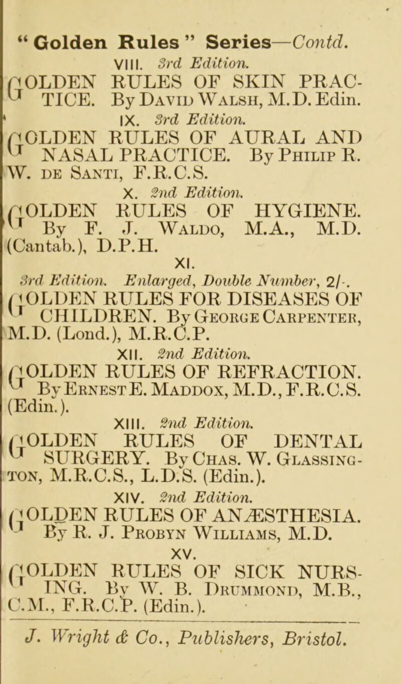 “ Golden Rules ” Series—Contd. VIII. 3rd Edition. n OLDEN RULES OF SKIN PRAC- TICE. By David Walsh, M. D. Edin. 1 IX. 3rd Edition. p OLDEN RULES OF AURAL AND NASAL PRACTICE. By Philip R. W. de Santi, F.R.C.S. X. 2nd Edition. p OLDEN RULES OF HYGIENE. u By F. J. Waldo, M.A., M.D. (Cantab.), D.P.H. XI. 3rd Edition. Enlarged, Double Number, 2/ . /10LDEN RULES FOR DISEASES OF '' CHILDREN. By George Carpenter, M.D. (Lond.), M.R.C.P. XII. 2nd Edition. GOLDEN RULES OF REFRACTION. Bv Ernest E. Maddox, M. D., F. R. C. S. (Edin.). XIII. 2nd Edition. GOLDEN RULES OF DENTAL u SURGERY. BvChas. W. Glassing - ton, M.R.C.S., L.D.S. (Edin.). XIV. 2nd Edition. GOLDEN RULES OF ANAESTHESIA. 1 By R. J. Probyn Williams, M.D. XV. GOLDEN RULES OF SICK NURS- ING. By W. B. Drummond, M.B., C.M., F.R.C.lP. (Edin.).