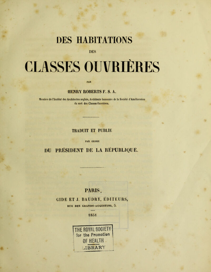 DES HABITATIONS DES CLASSES OUVRIÈRES HENRY ROBERTS F. S. A. Membre de l’Institut des Architectes anglais, Architecte honoraire de la Société d’Amélioration du sort des Classes Ouvrières. TRADUIT ET PUBLIE PAR ORDRE DU PRÉSIDENT DE LA RÉPUBLIQUE. PARIS. GIDE ET J. BAUDRY, ÉDITEURS, RUE DES GRANDS-AUGDSTJNS, 5. 1851 | THE ROYAL SOCIETY] 1 for the Promotion | OF HEALTH L.IBRARY